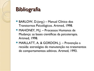 BibliografiaBibliografia
BARLOW, D.(org.) – Manual Clínico dos
Transtornos Psicológicos. Artmed, 1998.
MAHONEY, M.J. – Processos Humanos de
Mudança: as bases científicas da psicoterapia.
Artmed, 1998.
MARLLATT, A. & GORDON, J. – Prevenção a
recaída: estratégias de manutenção no tratamentos
de comportamentos aditivos. Artmed, 1993.
 
