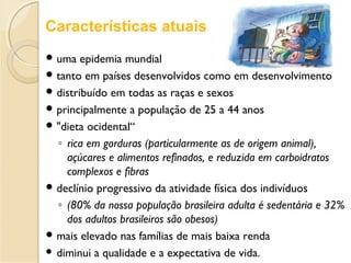  uma epidemia mundial
 tanto em países desenvolvidos como em desenvolvimento
 distribuído em todas as raças e sexos
 principalmente a população de 25 a 44 anos
 "dieta ocidental“
◦ rica em gorduras (particularmente as de origem animal),
açúcares e alimentos refinados, e reduzida em carboidratos
complexos e fibras
 declínio progressivo da atividade física dos indivíduos
◦ (80% da nossa população brasileira adulta é sedentária e 32%
dos adultos brasileiros são obesos)
 mais elevado nas famílias de mais baixa renda
 diminui a qualidade e a expectativa de vida.
Características atuais
 