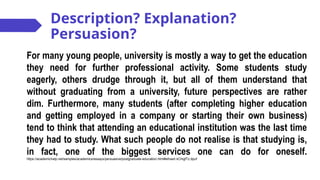 Description? Explanation?
Persuasion?
For many young people, university is mostly a way to get the education
they need for further professional activity. Some students study
eagerly, others drudge through it, but all of them understand that
without graduating from a university, future perspectives are rather
dim. Furthermore, many students (after completing higher education
and getting employed in a company or starting their own business)
tend to think that attending an educational institution was the last time
they had to study. What such people do not realise is that studying is,
in fact, one of the biggest services one can do for oneself.
https://academichelp.net/samples/academics/essays/persuasive/postgraduate-education.html#sthash.kChqjfTz.dpuf
 