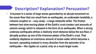 Description? Explanation? Persuasion?
• A tsunami is a series of large waves generated by an abrupt movement on
the ocean floor that can result from an earthquake, an underwater landslide, a
volcanic eruption or – very rarely – a large meteorite strike. The friction
between two slow-moving plates of the Earth's crust creates vast amounts of
seismic energy which is released in the form of an earthquake. When a strong
undersea earthquake strikes a relatively short distance below the sea floor, it
abruptly pushes up one of the immense plates of the Earth's crust. That
suddenly displaces an enormous amount of ocean water which becomes a
tsunami, spreading outward in every direction from the epicenter of an
earthquake – like ripples on a pond, only on a much larger scale.
 