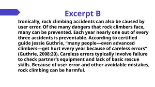 Excerpt B
Ironically, rock climbing accidents can also be caused by
user error. Of the many dangers that rock climbers face,
many can be prevented. Each year nearly one out of every
three accidents is preventable. According to certified
guide Jessie Guthrie, “many people—even advanced
climbers—get hurt every year because of careless errors”
(Guthrie, 2008:20). Careless errors typically involve failure
to check partner’s equipment and lack of basic rescue
skills. Because of user error and other avoidable mistakes,
rock climbing can be harmful.
 