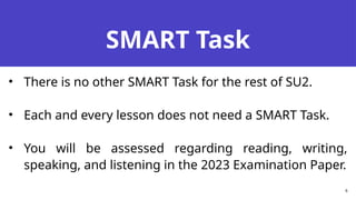 SMART Task
• There is no other SMART Task for the rest of SU2.
• Each and every lesson does not need a SMART Task.
• You will be assessed regarding reading, writing,
speaking, and listening in the 2023 Examination Paper.
6
 