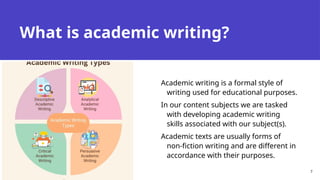What is academic writing?
Academic writing is a formal style of
writing used for educational purposes.
In our content subjects we are tasked
with developing academic writing
skills associated with our subject(s).
Academic texts are usually forms of
non-fiction writing and are different in
accordance with their purposes.
7
 