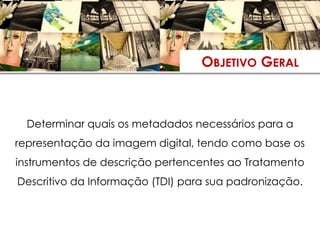 OBJETIVO GERAL



  Determinar quais os metadados necessários para a
representação da imagem digital, tendo como base os
instrumentos de descrição pertencentes ao Tratamento
Descritivo da Informação (TDI) para sua padronização.
 