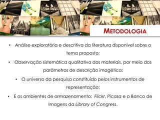 METODOLOGIA
• Análise exploratória e descritiva da literatura disponível sobre o
                           tema proposto;

• Observação sistemática qualitativa dos materiais, por meio dos
                parâmetros de descrição imagética;

   • O universo da pesquisa constituído pelos instrumentos de
                           representação;

• E os ambientes de armazenamento: Flickr, Picasa e o Banco de
                  Imagens da Library of Congress.
 