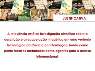 JUSTIFICATIVA


 A relevância está na investigação científica sobre a
descrição e a recuperação imagética em uma vertente
 tecnológica da Ciência da Informação, tendo como
ponto focal os metadados como agentes para o acesso
                   informacional.
 