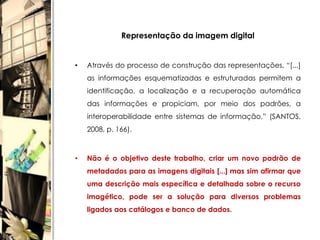 Representação da imagem digital


•   Através do processo de construção das representações, “[...]
    as informações esquematizadas e estruturadas permitem a
    identificação, a localização e a recuperação automática
    das informações e propiciam, por meio dos padrões, a
    interoperabilidade entre sistemas de informação.” (SANTOS,
    2008, p. 166).



•   Não é o objetivo deste trabalho, criar um novo padrão de
    metadados para as imagens digitais [...] mas sim afirmar que
    uma descrição mais específica e detalhada sobre o recurso
    imagético, pode ser a solução para diversos problemas
    ligados aos catálogos e banco de dados.
 