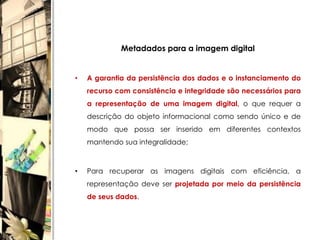 Metadados para a imagem digital


•   A garantia da persistência dos dados e o instanciamento do
    recurso com consistência e integridade são necessários para
    a representação de uma imagem digital, o que requer a
    descrição do objeto informacional como sendo único e de
    modo que possa ser inserido em diferentes contextos
    mantendo sua integralidade;



•   Para recuperar as imagens digitais com eficiência, a
    representação deve ser projetada por meio da persistência
    de seus dados.
 