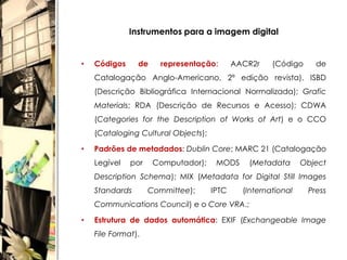 Instrumentos para a imagem digital


•   Códigos     de     representação:       AACR2r    (Código     de
    Catalogação Anglo-Americano, 2ª edição revista), ISBD
    (Descrição Bibliográfica Internacional Normalizada); Grafic
    Materials; RDA (Descrição de Recursos e Acesso); CDWA
    (Categories for the Description of Works of Art) e o CCO
    (Cataloging Cultural Objects);

•   Padrões de metadados: Dublin Core; MARC 21 (Catalogação
    Legível   por    Computador);     MODS     (Metadata       Object
    Description Schema); MIX (Metadata for Digital Still Images
    Standards       Committee);      IPTC     (International    Press
    Communications Council) e o Core VRA.;

•   Estrutura de dados automática: EXIF (Exchangeable Image
    File Format).
 