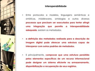 Interoperabilidade


•   Entre protocolos e modelos, linguagens semânticas e
    sintáticas,   middlewares,   ontologias       e     outros   diversos
    processos que precisam ser executados para tentar atingir
    uma     integração     que   permita      a       interoperabilidade
    adequada, existem os metadados.



•   a definição dos metadados realizada para a descrição da
    imagem digital pode oferecer uma estrutura capaz de
    interoperar com outros padrões de metadados.



•   E principalmente, comprovar que uma estrutura persistida
    pelos elementos específicos de um recurso informacional
    pode designar um sistema eficiente no armazenamento,
    disponibilização e recuperação de seus registros.
 