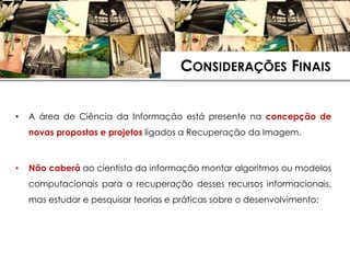 CONSIDERAÇÕES FINAIS


•   A área de Ciência da Informação está presente na concepção de
    novas propostas e projetos ligados a Recuperação da Imagem.



•   Não caberá ao cientista da informação montar algoritmos ou modelos
    computacionais para a recuperação desses recursos informacionais,
    mas estudar e pesquisar teorias e práticas sobre o desenvolvimento;
 