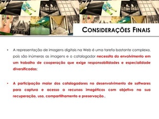 CONSIDERAÇÕES FINAIS

•   A representação de imagens digitais na Web é uma tarefa bastante complexa,
    pois são inúmeras as imagens e o catalogador necessita do envolvimento em
    um trabalho de cooperação que exige responsabilidades e especialidade
    diversificadas;



•   A participação maior dos catalogadores no desenvolvimento de softwares
    para captura e acesso a recursos imagéticos com objetivo na sua
    recuperação, uso, compartilhamento e preservação..
 