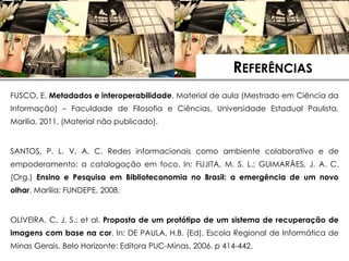 REFERÊNCIAS
FUSCO, E. Metadados e interoperabilidade. Material de aula (Mestrado em Ciência da
Informação) – Faculdade de Filosofia e Ciências, Universidade Estadual Paulista,
Marilia, 2011. (Material não publicado).


SANTOS, P. L. V. A. C. Redes informacionais como ambiente colaborativo e de
empoderamento: a catalogação em foco. In: FUJITA, M. S. L.; GUIMARÃES, J. A. C.
(Org.) Ensino e Pesquisa em Biblioteconomia no Brasil: a emergência de um novo
olhar. Marília: FUNDEPE, 2008.

                        REFERÊNCIAS
OLIVEIRA, C. J. S.; et al. Proposta de um protótipo de um sistema de recuperação de
imagens com base na cor. In: DE PAULA, H.B. (Ed). Escola Regional de Informática de
Minas Gerais. Belo Horizonte: Editora PUC-Minas, 2006. p 414-442.
 