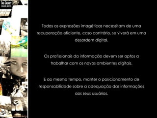 Todas as expressões imagéticas necessitam de uma
recuperação eficiente, caso contrário, se viverá em uma
                   desordem digital.



   Os profissionais da informação devem ser aptos a
      trabalhar com os novos ambientes digitais.



   E ao mesmo tempo, manter o posicionamento de
responsabilidade sobre a adequação das informações
                   aos seus usuários.
 