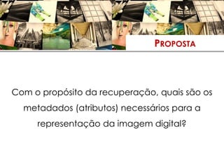 PROPOSTA



Com o propósito da recuperação, quais são os
  metadados (atributos) necessários para a
     representação da imagem digital?
 