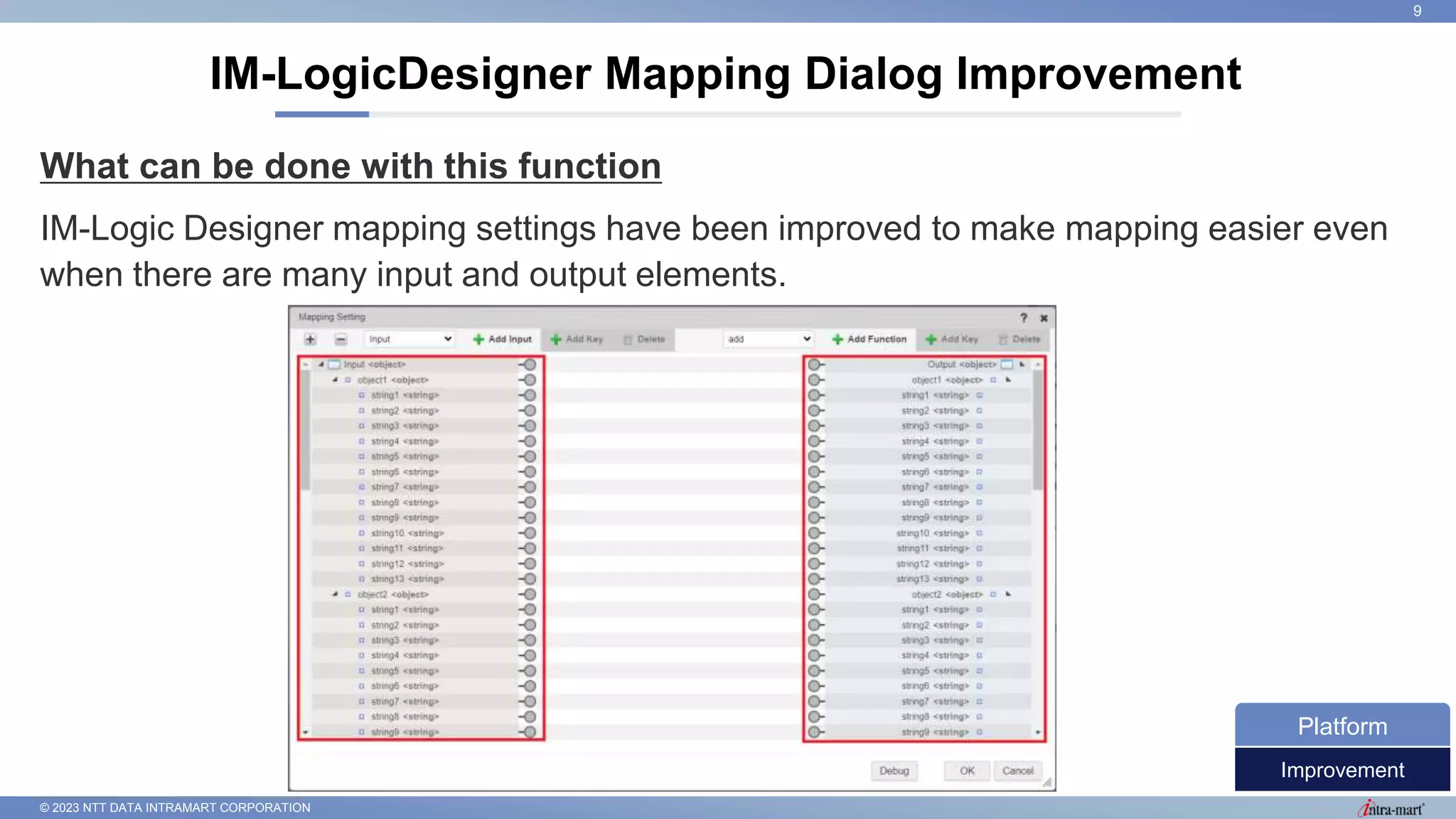 © 2023 NTT DATA INTRAMART CORPORATION
What can be done with this function
IM-Logic Designer mapping settings have been improved to make mapping easier even
when there are many input and output elements.
IM-LogicDesigner Mapping Dialog Improvement
9
Improvement
Platform
 