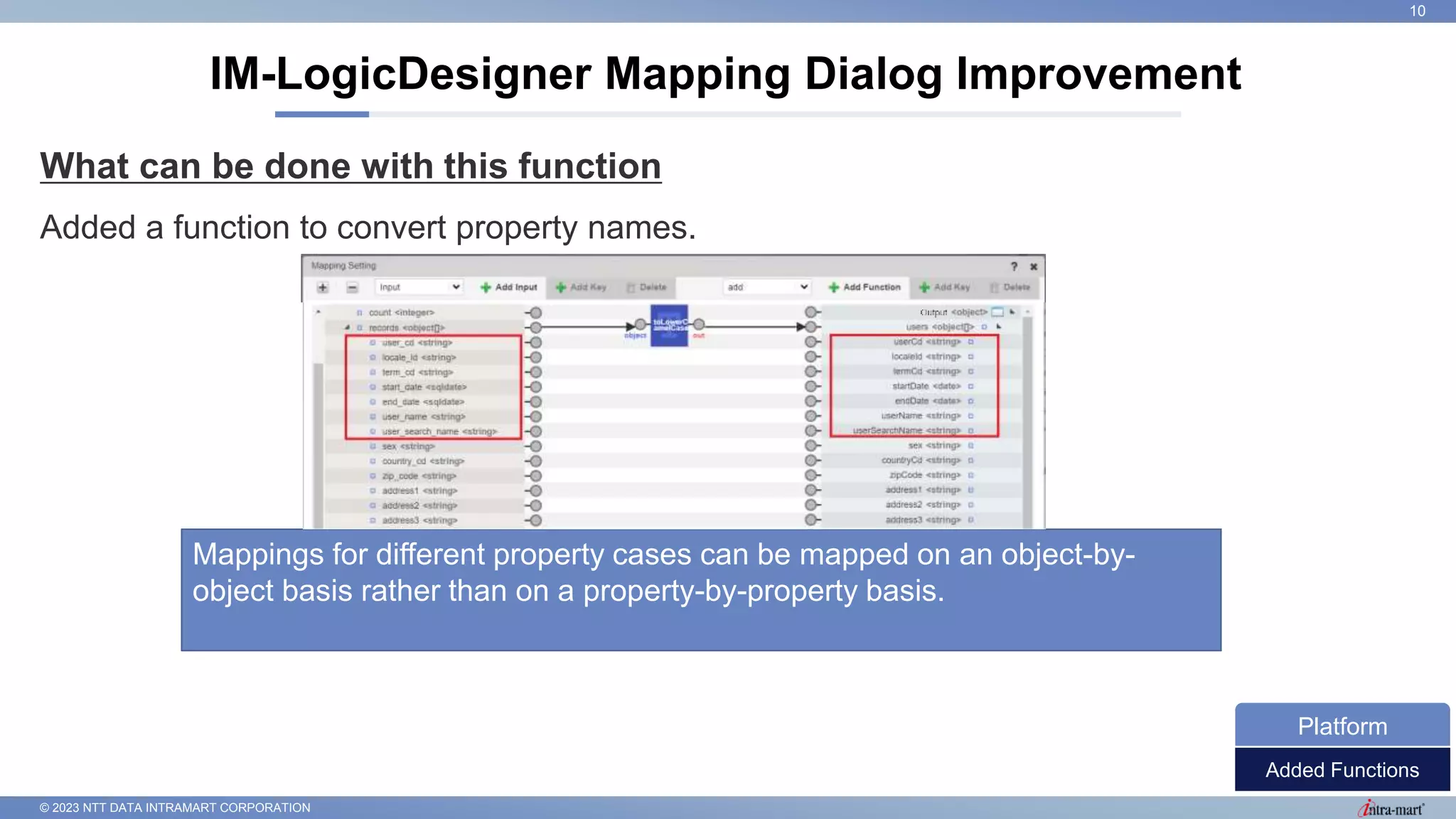 © 2023 NTT DATA INTRAMART CORPORATION
What can be done with this function
Added a function to convert property names.
IM-LogicDesigner Mapping Dialog Improvement
10
Added Functions
Platform
Mappings for different property cases can be mapped on an object-by-
object basis rather than on a property-by-property basis.
 