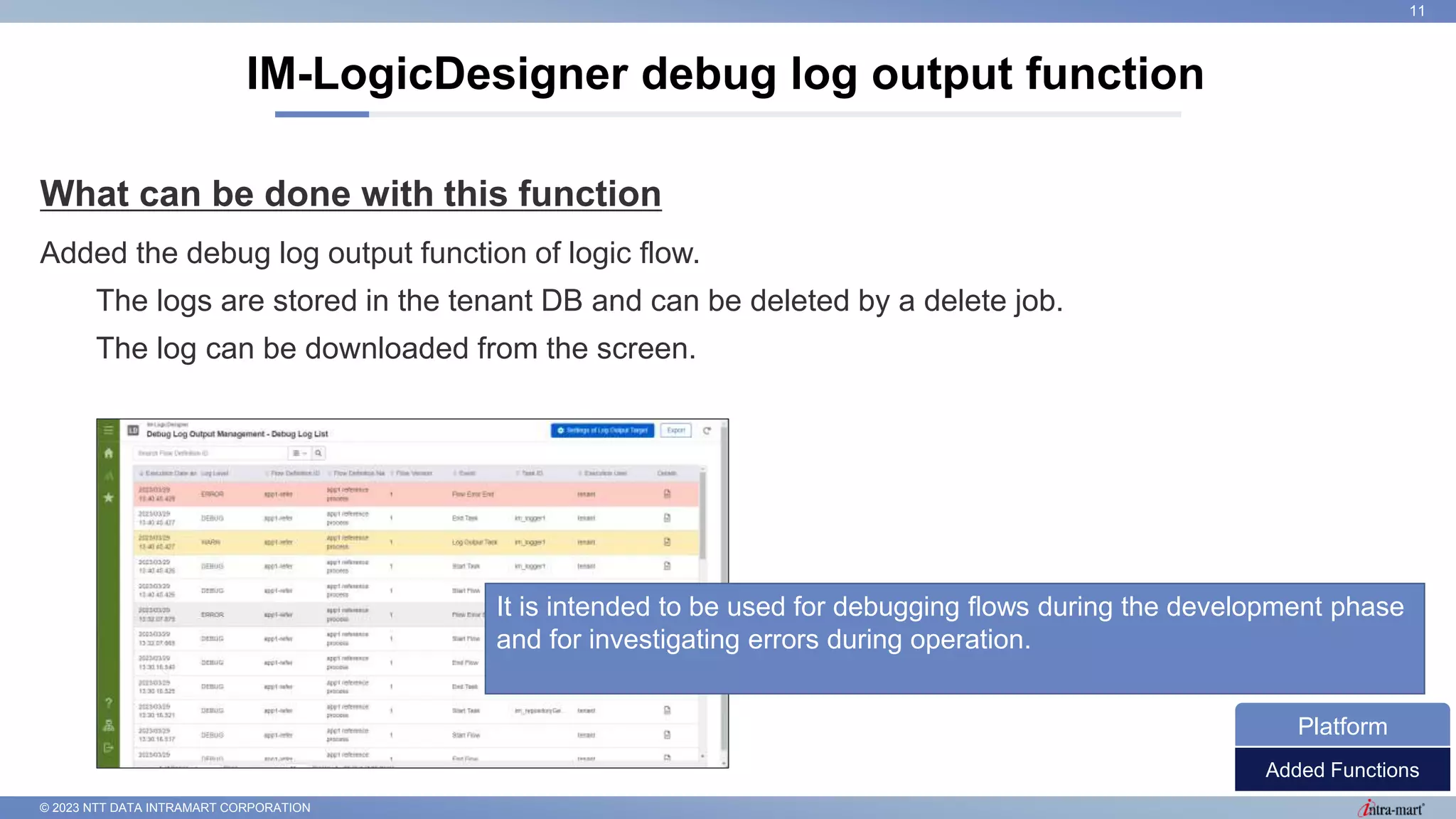© 2023 NTT DATA INTRAMART CORPORATION
What can be done with this function
Added the debug log output function of logic flow.
The logs are stored in the tenant DB and can be deleted by a delete job.
The log can be downloaded from the screen.
IM-LogicDesigner debug log output function
11
It is intended to be used for debugging flows during the development phase
and for investigating errors during operation.
Added Functions
Platform
 