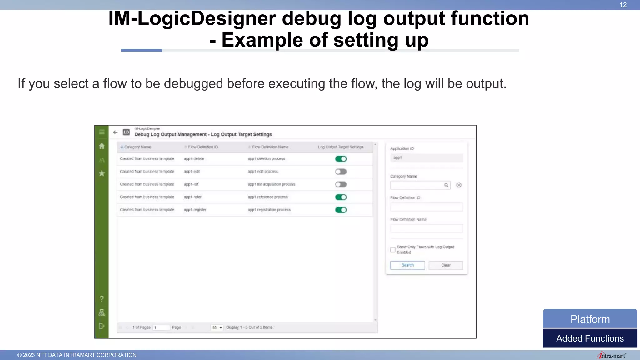 © 2023 NTT DATA INTRAMART CORPORATION
If you select a flow to be debugged before executing the flow, the log will be output.
IM-LogicDesigner debug log output function
- Example of setting up
12
Added Functions
Platform
 