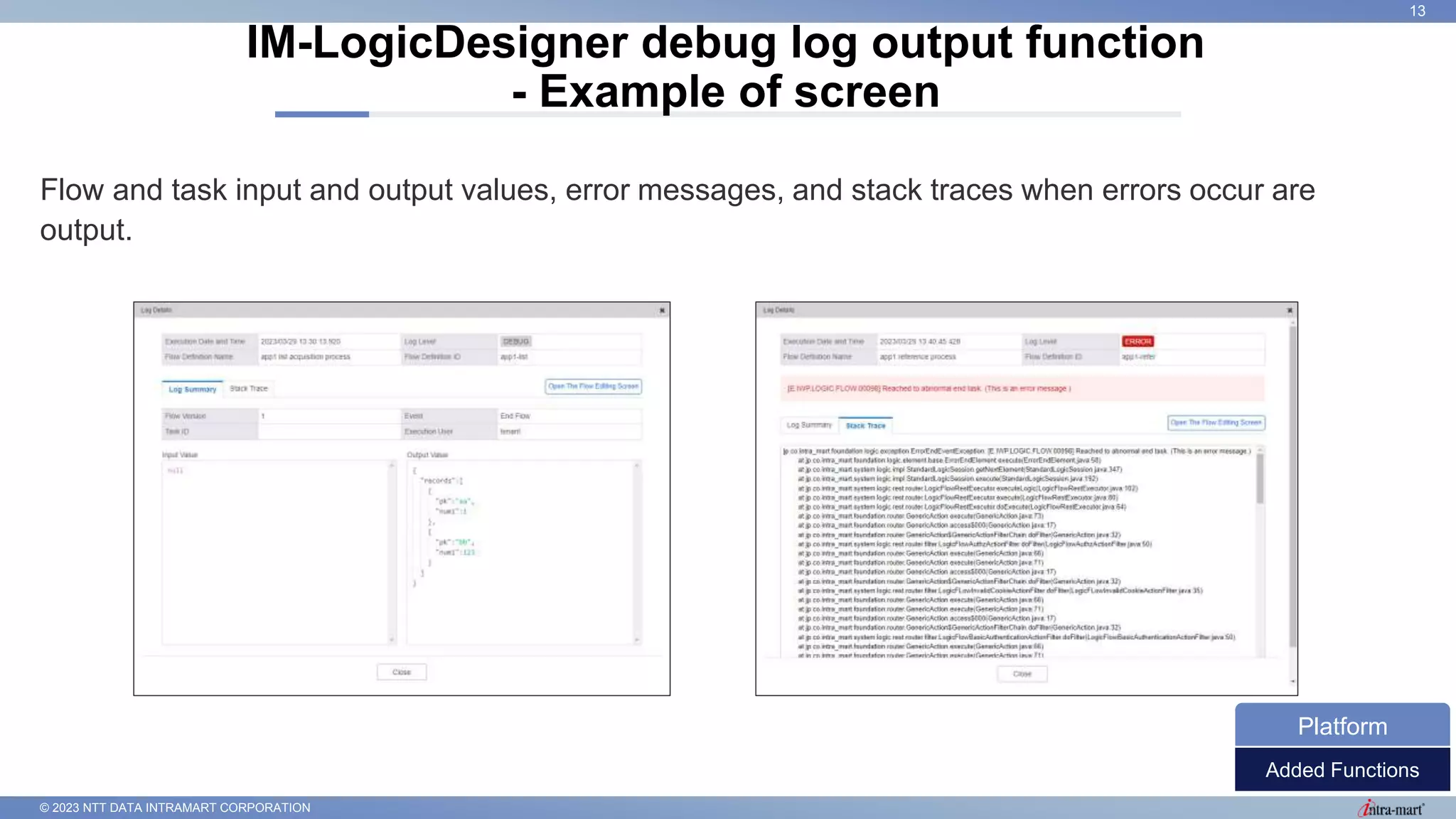 © 2023 NTT DATA INTRAMART CORPORATION
Flow and task input and output values, error messages, and stack traces when errors occur are
output.
IM-LogicDesigner debug log output function
- Example of screen
13
Added Functions
Platform
 