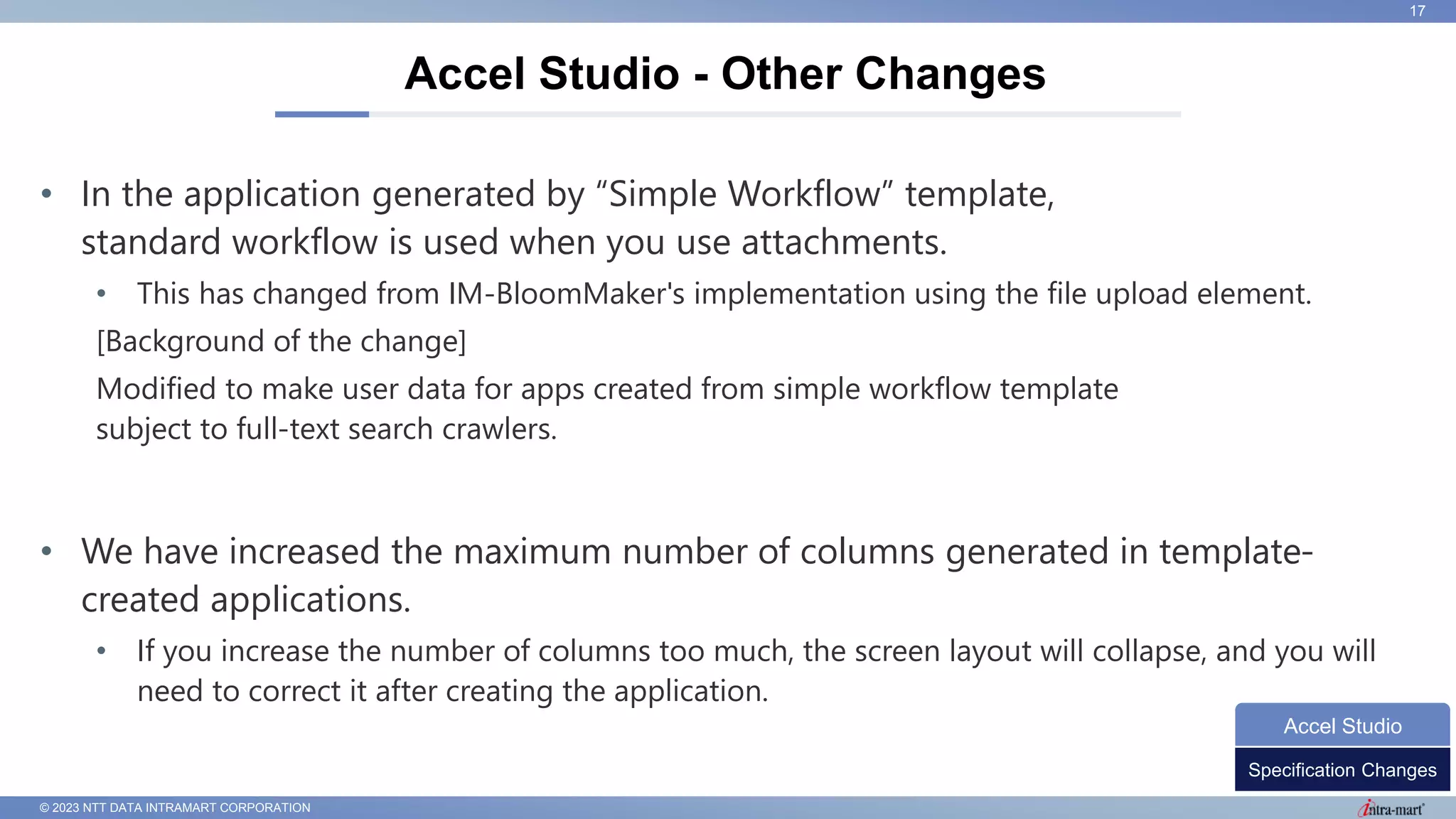 © 2023 NTT DATA INTRAMART CORPORATION
• In the application generated by “Simple Workflow” template,
standard workflow is used when you use attachments.
• This has changed from IM-BloomMaker's implementation using the file upload element.
[Background of the change]
Modified to make user data for apps created from simple workflow template
subject to full-text search crawlers.
• We have increased the maximum number of columns generated in template-
created applications.
• If you increase the number of columns too much, the screen layout will collapse, and you will
need to correct it after creating the application.
Accel Studio - Other Changes
17
Specification Changes
Accel Studio
 