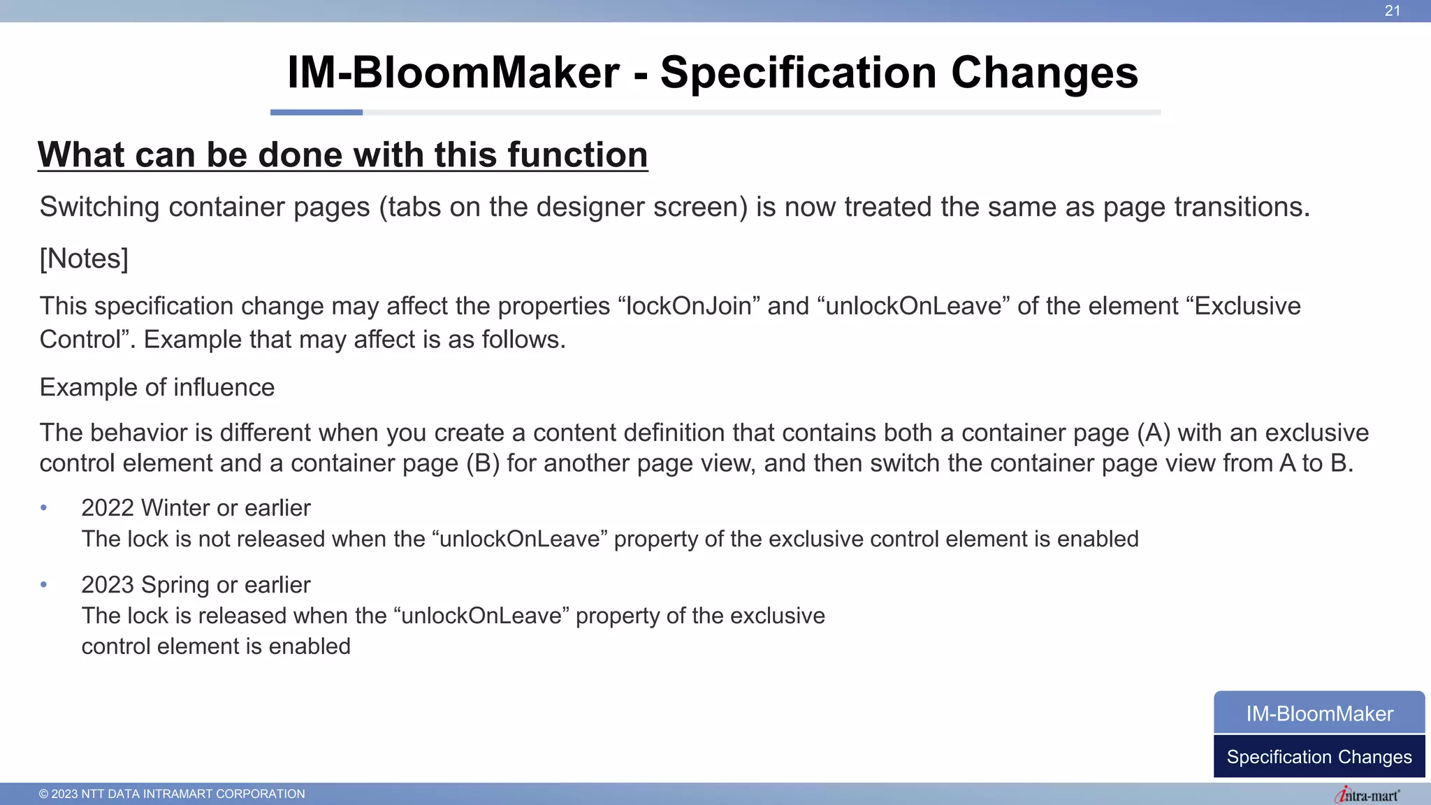 © 2023 NTT DATA INTRAMART CORPORATION
What can be done with this function
IM-BloomMaker - Specification Changes
21
Switching container pages (tabs on the designer screen) is now treated the same as page transitions.
[Notes]
This specification change may affect the properties “lockOnJoin” and “unlockOnLeave” of the element “Exclusive
Control”. Example that may affect is as follows.
Example of influence
The behavior is different when you create a content definition that contains both a container page (A) with an exclusive
control element and a container page (B) for another page view, and then switch the container page view from A to B.
• 2022 Winter or earlier
The lock is not released when the “unlockOnLeave” property of the exclusive control element is enabled
• 2023 Spring or earlier
The lock is released when the “unlockOnLeave” property of the exclusive
control element is enabled
Specification Changes
IM-BloomMaker
 