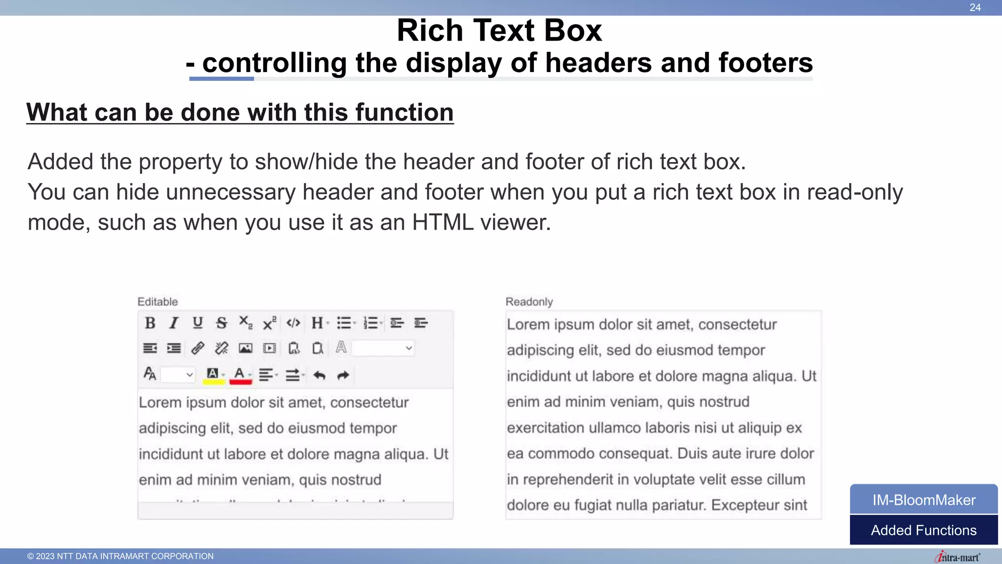 © 2023 NTT DATA INTRAMART CORPORATION
What can be done with this function
Rich Text Box
- controlling the display of headers and footers
24
Added the property to show/hide the header and footer of rich text box.
You can hide unnecessary header and footer when you put a rich text box in read-only
mode, such as when you use it as an HTML viewer.
Added Functions
IM-BloomMaker
 