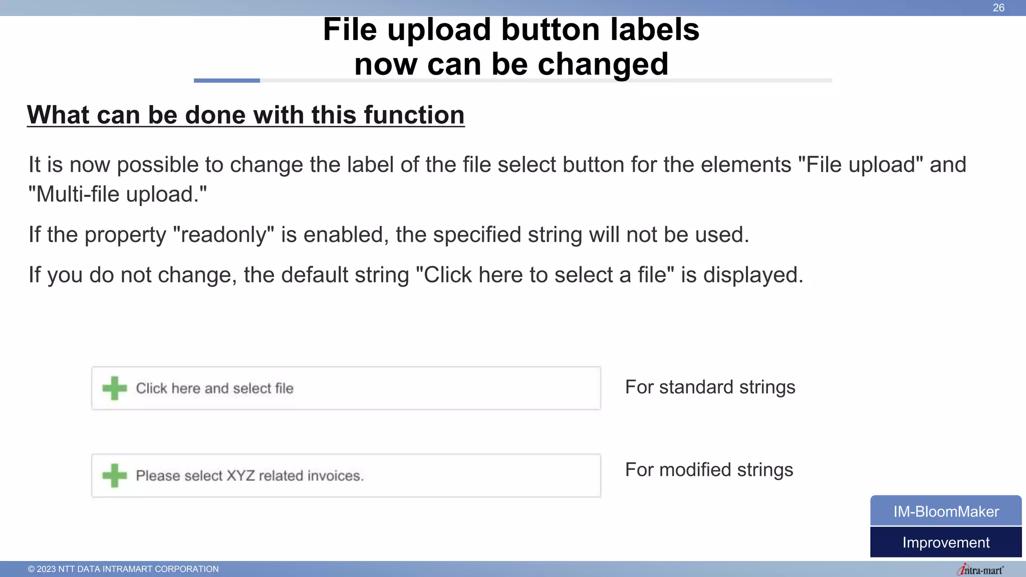 © 2023 NTT DATA INTRAMART CORPORATION
What can be done with this function
File upload button labels
now can be changed
26
It is now possible to change the label of the file select button for the elements "File upload" and
"Multi-file upload."
If the property "readonly" is enabled, the specified string will not be used.
If you do not change, the default string "Click here to select a file" is displayed.
Improvement
IM-BloomMaker
For standard strings
For modified strings
 