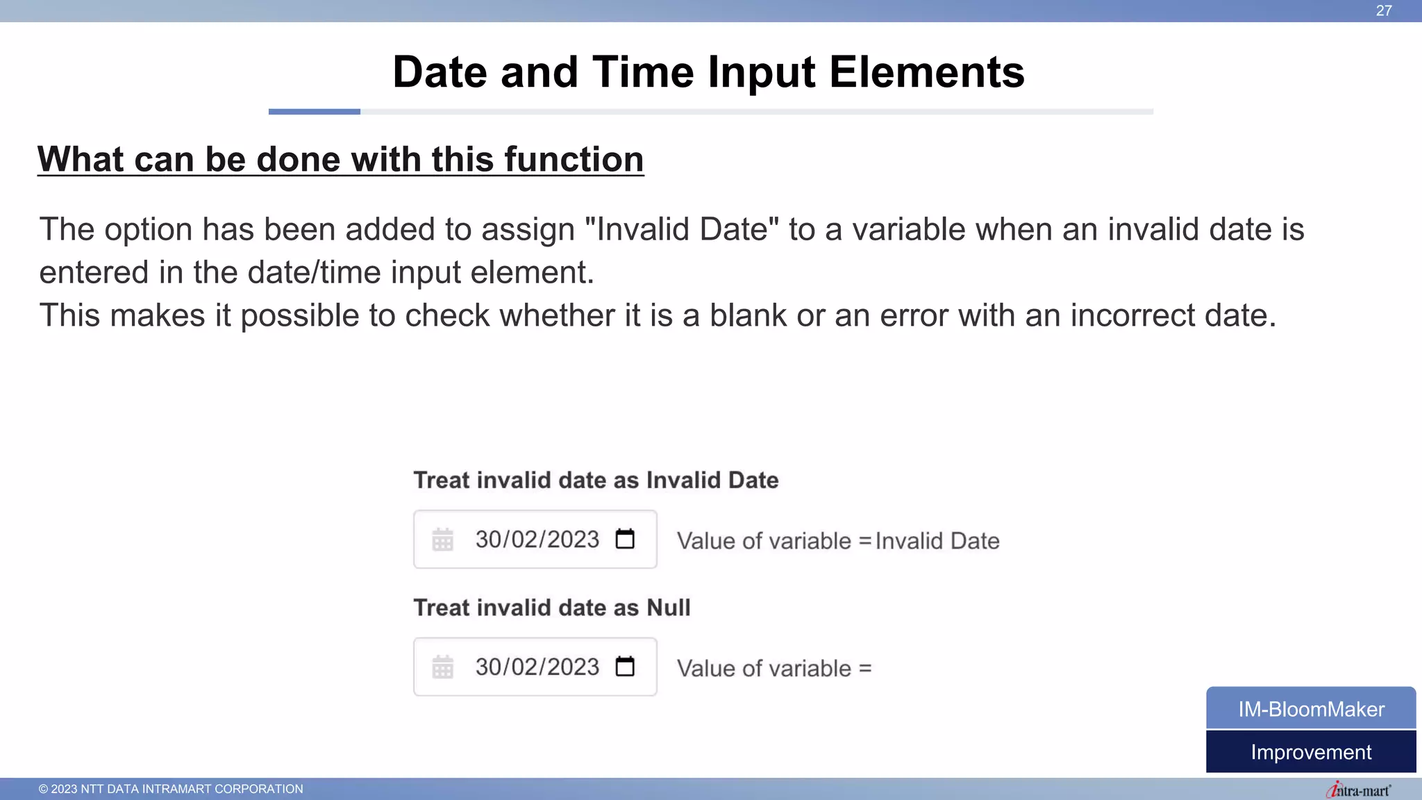 © 2023 NTT DATA INTRAMART CORPORATION
What can be done with this function
Date and Time Input Elements
27
The option has been added to assign "Invalid Date" to a variable when an invalid date is
entered in the date/time input element.
This makes it possible to check whether it is a blank or an error with an incorrect date.
Improvement
IM-BloomMaker
 