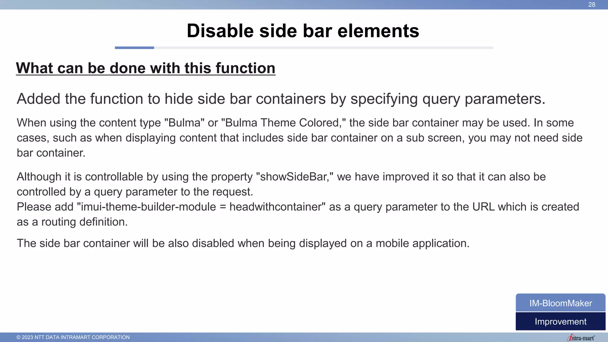 © 2023 NTT DATA INTRAMART CORPORATION
What can be done with this function
Disable side bar elements
28
Added the function to hide side bar containers by specifying query parameters.
When using the content type "Bulma" or "Bulma Theme Colored," the side bar container may be used. In some
cases, such as when displaying content that includes side bar container on a sub screen, you may not need side
bar container.
Although it is controllable by using the property "showSideBar," we have improved it so that it can also be
controlled by a query parameter to the request.
Please add "imui-theme-builder-module = headwithcontainer" as a query parameter to the URL which is created
as a routing definition.
The side bar container will be also disabled when being displayed on a mobile application.
Improvement
IM-BloomMaker
 