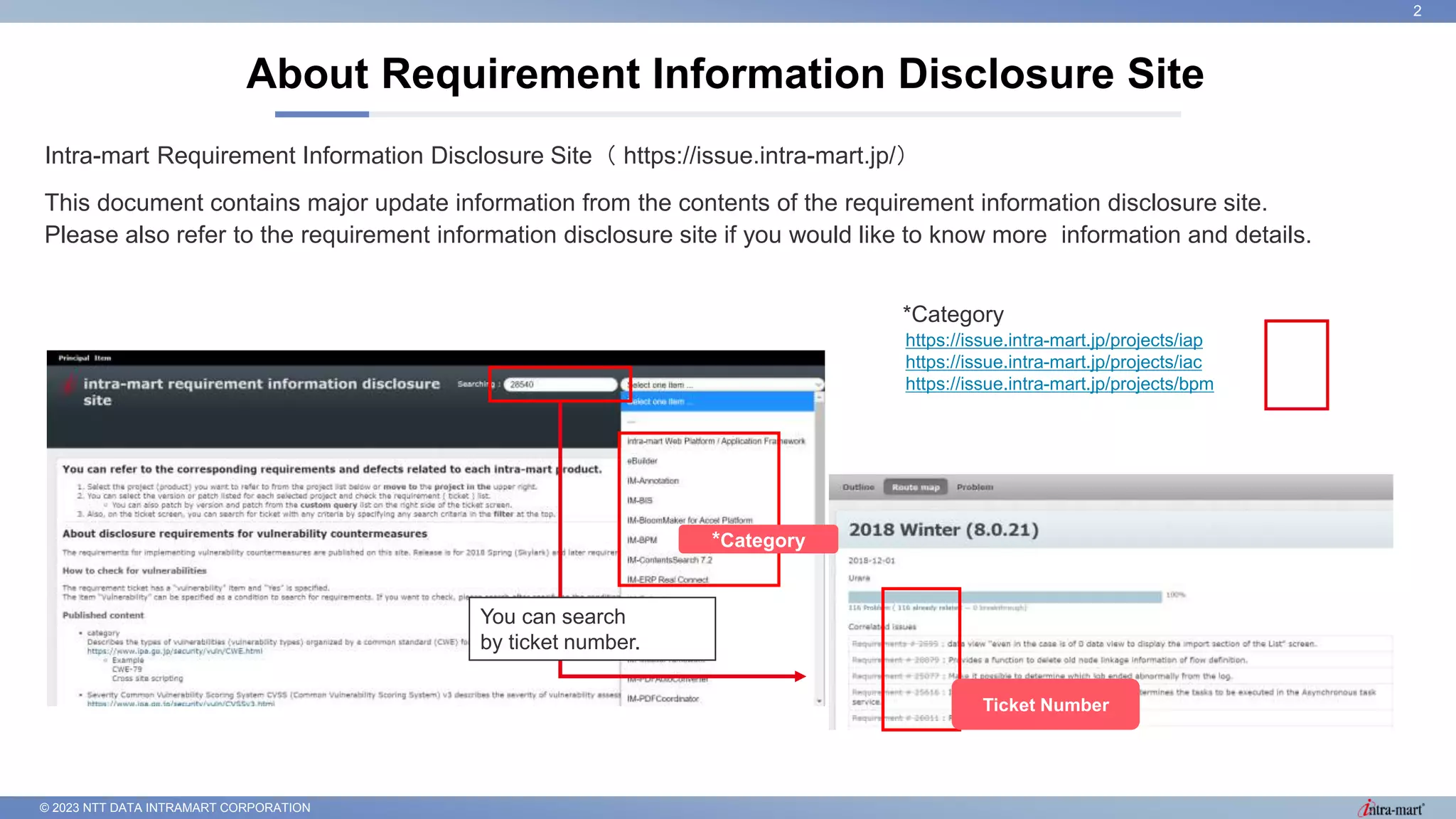 © 2023 NTT DATA INTRAMART CORPORATION
Intra-mart Requirement Information Disclosure Site（ https://issue.intra-mart.jp/）
This document contains major update information from the contents of the requirement information disclosure site.
Please also refer to the requirement information disclosure site if you would like to know more information and details.
About Requirement Information Disclosure Site
2
https://issue.intra-mart.jp/projects/iap
https://issue.intra-mart.jp/projects/iac
https://issue.intra-mart.jp/projects/bpm
*Category
*Category
Ticket Number
You can search
by ticket number.
 