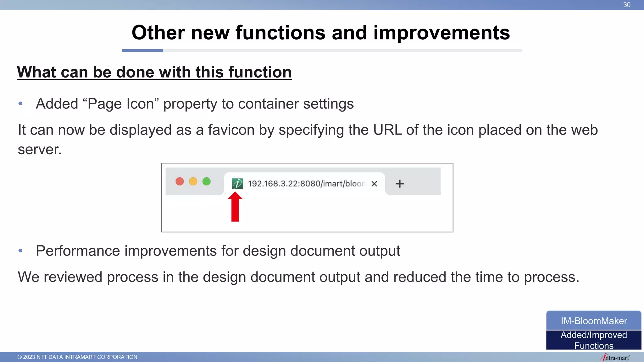 © 2023 NTT DATA INTRAMART CORPORATION
What can be done with this function
Other new functions and improvements
30
• Added “Page Icon” property to container settings
It can now be displayed as a favicon by specifying the URL of the icon placed on the web
server.
Added/Improved
Functions
IM-BloomMaker
• Performance improvements for design document output
We reviewed process in the design document output and reduced the time to process.
 