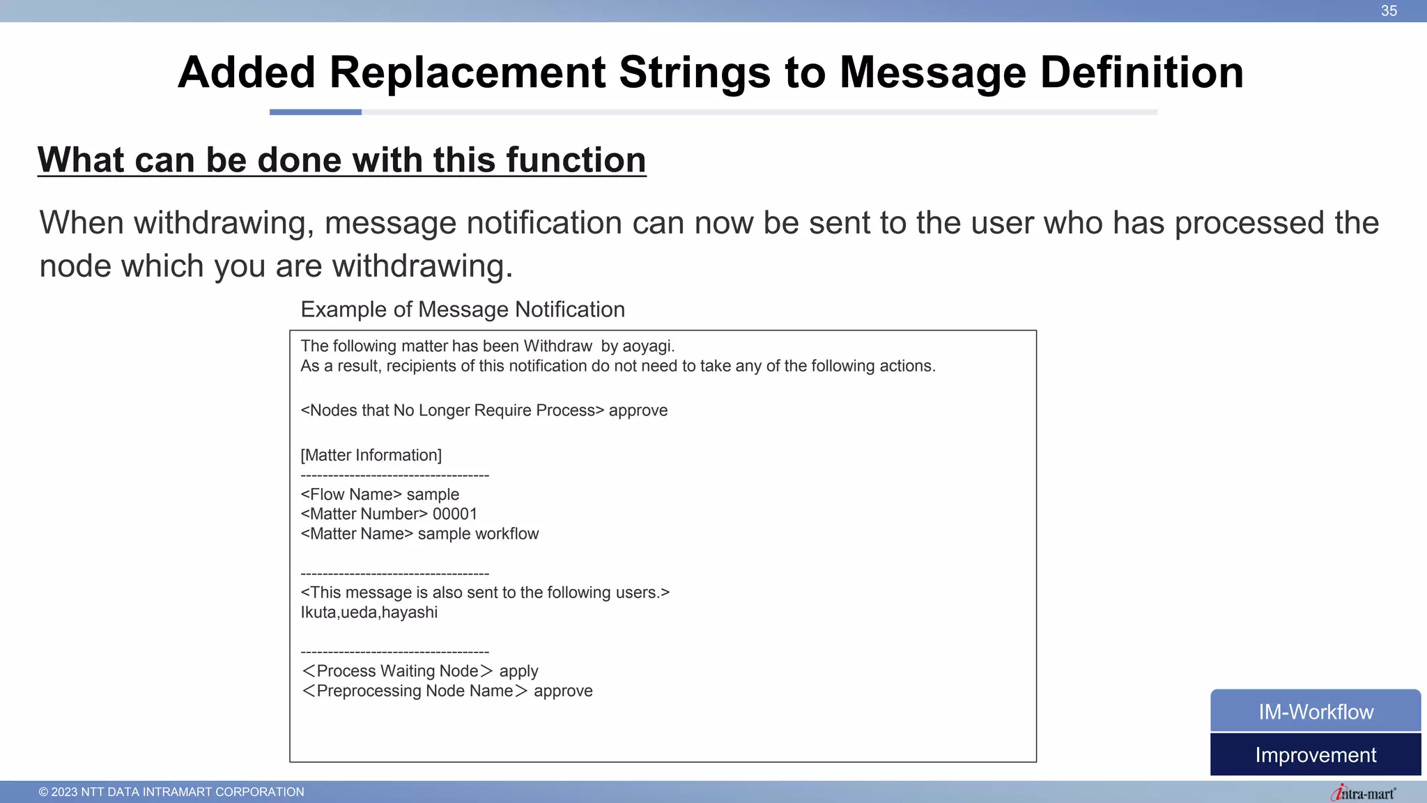 © 2023 NTT DATA INTRAMART CORPORATION
What can be done with this function
Added Replacement Strings to Message Definition
35
When withdrawing, message notification can now be sent to the user who has processed the
node which you are withdrawing.
Improvement
IM-Workflow
The following matter has been Withdraw by aoyagi.
As a result, recipients of this notification do not need to take any of the following actions.
<Nodes that No Longer Require Process> approve
[Matter Information]
-----------------------------------
<Flow Name> sample
<Matter Number> 00001
<Matter Name> sample workflow
-----------------------------------
<This message is also sent to the following users.>
Ikuta,ueda,hayashi
-----------------------------------
＜Process Waiting Node＞ apply
＜Preprocessing Node Name＞ approve
Example of Message Notification
 