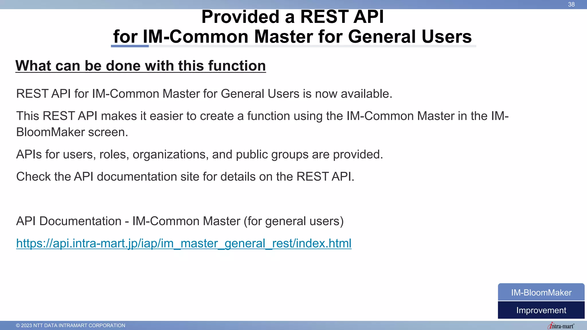 © 2023 NTT DATA INTRAMART CORPORATION
What can be done with this function
Provided a REST API
for IM-Common Master for General Users
38
REST API for IM-Common Master for General Users is now available.
This REST API makes it easier to create a function using the IM-Common Master in the IM-
BloomMaker screen.
APIs for users, roles, organizations, and public groups are provided.
Check the API documentation site for details on the REST API.
API Documentation - IM-Common Master (for general users)
https://api.intra-mart.jp/iap/im_master_general_rest/index.html
Improvement
IM-BloomMaker
 