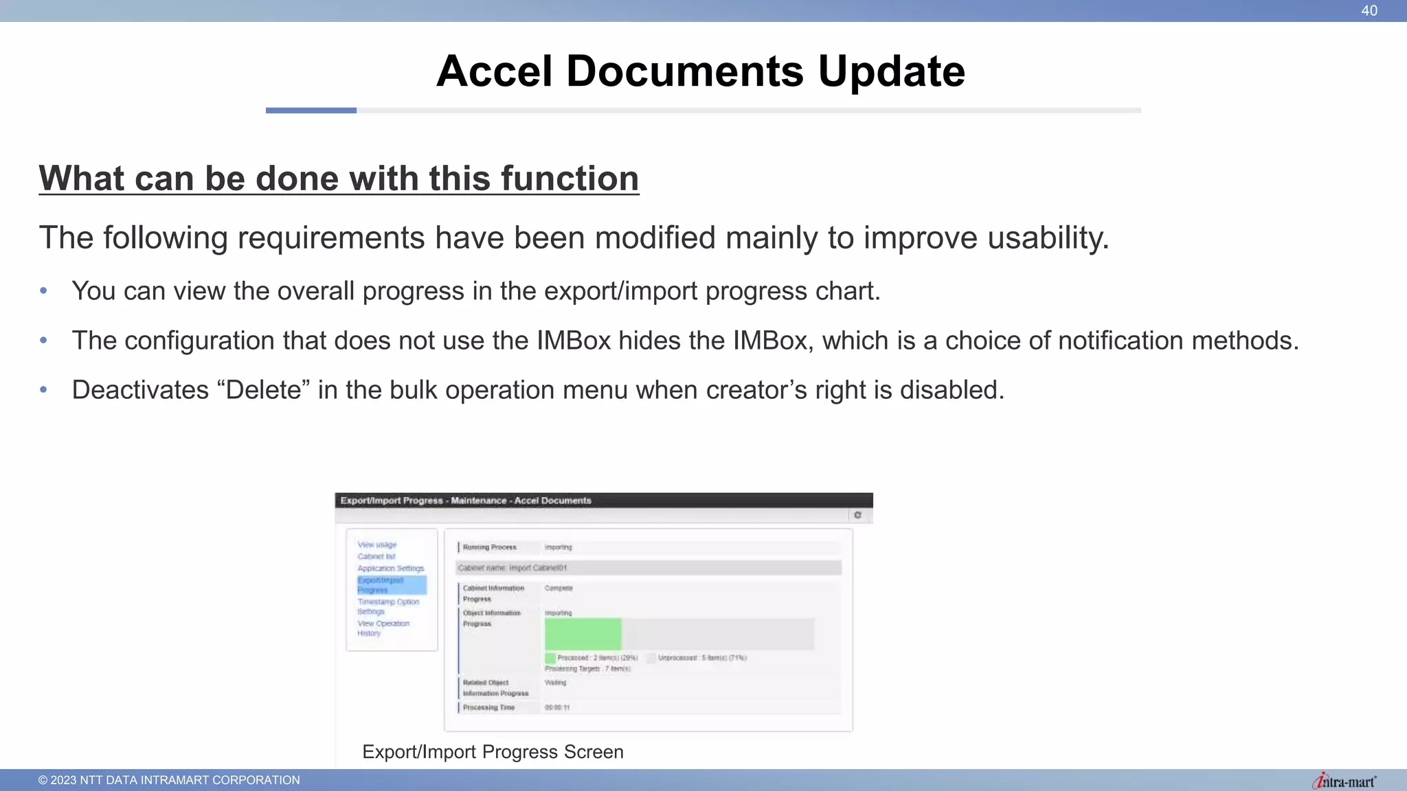 © 2023 NTT DATA INTRAMART CORPORATION
What can be done with this function
The following requirements have been modified mainly to improve usability.
• You can view the overall progress in the export/import progress chart.
• The configuration that does not use the IMBox hides the IMBox, which is a choice of notification methods.
• Deactivates “Delete” in the bulk operation menu when creator’s right is disabled.
Accel Documents Update
40
Export/Import Progress Screen
 