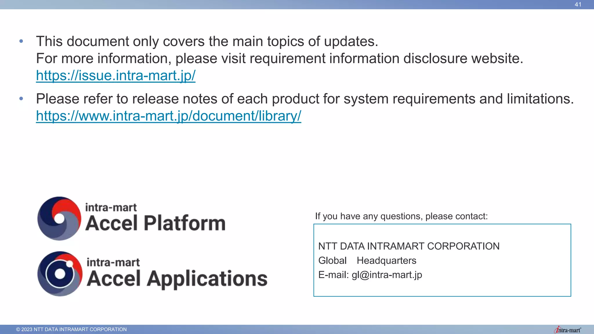 © 2023 NTT DATA INTRAMART CORPORATION
41
• This document only covers the main topics of updates.
For more information, please visit requirement information disclosure website.
https://issue.intra-mart.jp/
• Please refer to release notes of each product for system requirements and limitations.
https://www.intra-mart.jp/document/library/
If you have any questions, please contact:
NTT DATA INTRAMART CORPORATION
Global Headquarters
E-mail: gl@intra-mart.jp
 