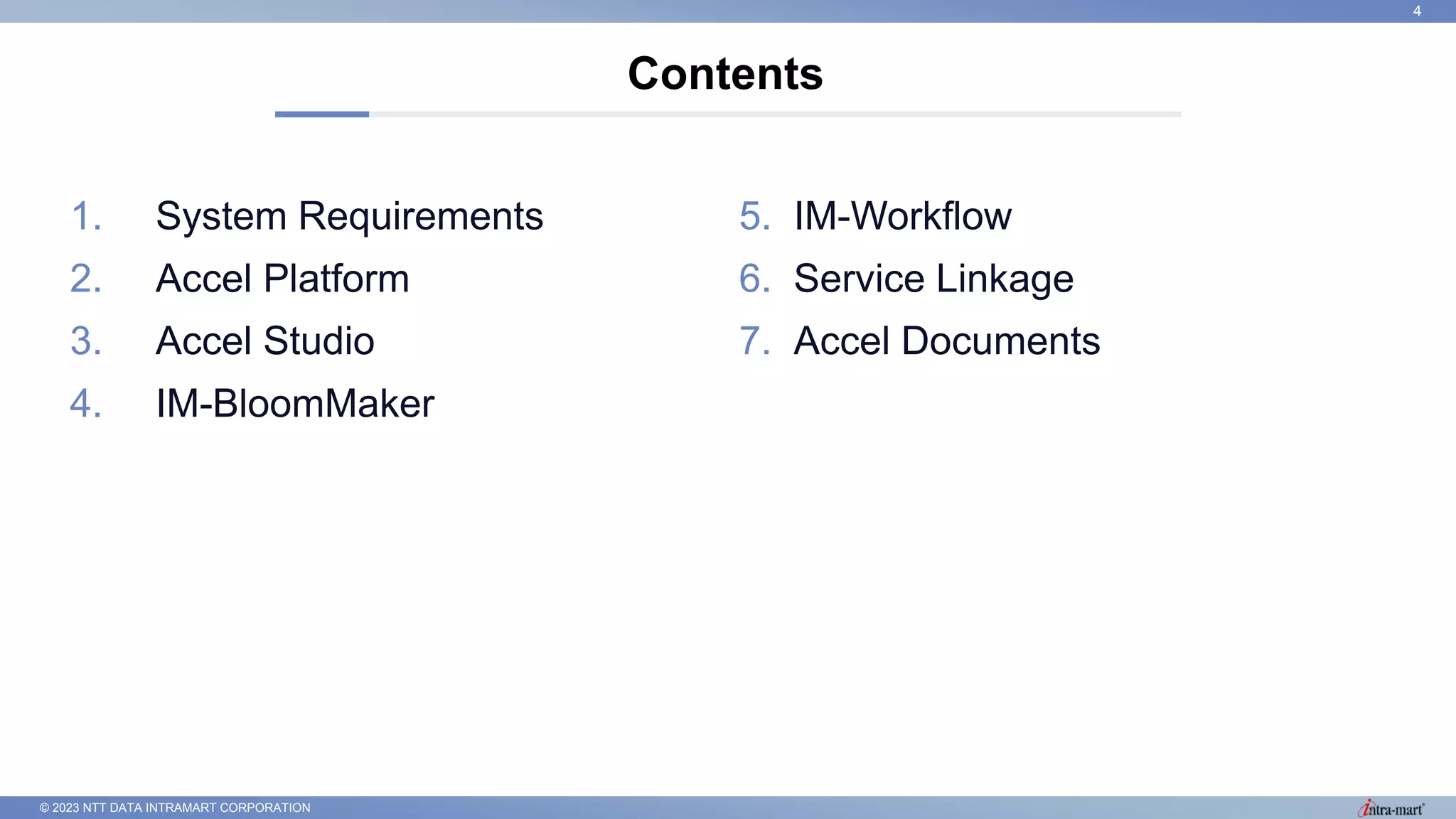 © 2023 NTT DATA INTRAMART CORPORATION
1. System Requirements
2. Accel Platform
3. Accel Studio
4. IM-BloomMaker
Contents
4
5. IM-Workflow
6. Service Linkage
7. Accel Documents
 