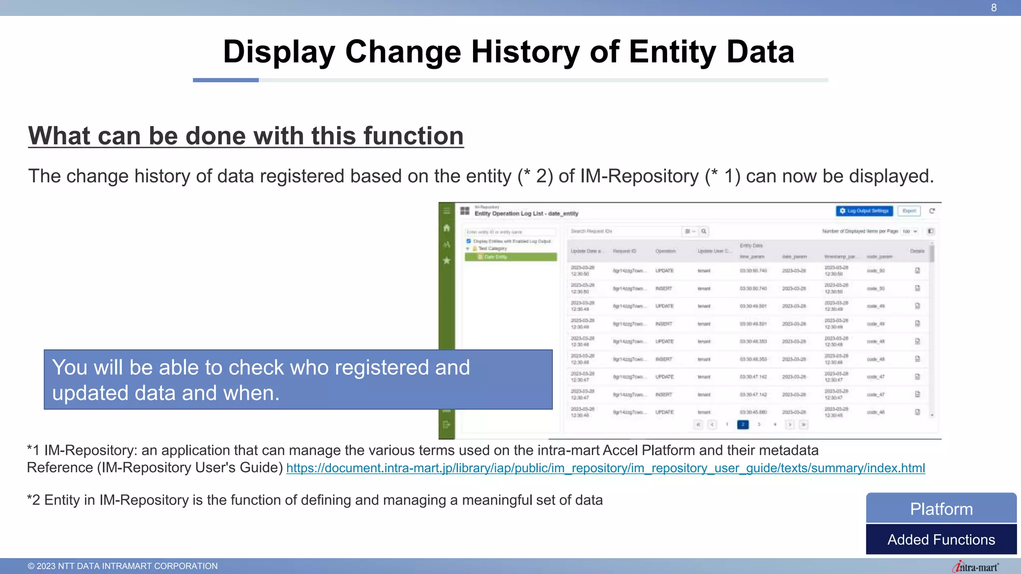 © 2023 NTT DATA INTRAMART CORPORATION
What can be done with this function
The change history of data registered based on the entity (* 2) of IM-Repository (* 1) can now be displayed.
Display Change History of Entity Data
8
Added Functions
Platform
*1 IM-Repository: an application that can manage the various terms used on the intra-mart Accel Platform and their metadata
Reference (IM-Repository User's Guide) https://document.intra-mart.jp/library/iap/public/im_repository/im_repository_user_guide/texts/summary/index.html
*2 Entity in IM-Repository is the function of defining and managing a meaningful set of data
You will be able to check who registered and
updated data and when.
 