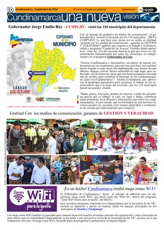 Gobernador Jorge Emilio Rey - CUMPLIÓ - visitó los 116 municipios del departamento
Con un mensaje de gratitud a los medios de comunicación , el go-
bernador Rey terminó el recorrido por los 116 municipios, ¡META
CUMPLIDA! Lo que hace unos meses era un sueño, es realidad;
“gratitud con los medios de comunicación , garantes de GESTIÓN
Y VERACIDAD” palabras que expresó a la llegada a la hermosa,
cálida y acogedora "Ciudad de las Acacias" Girardot dónde adelan-
tó la visita No. 116 del recorrido final de la gira que llevó a la Ad-
ministración Departamental por todos los municipios en cumpli-
miento con el programa Gobernador en Casa.
“Gracias Cundinamarca y funcionarios, servidores de nuestra Go-
bernación por su compromiso, para que esta gira fuera una realidad;
hemos llegado a cada rincón del departamento, nos hemos llevado
abrazos, alegrías, cultura. Hemos aprendido de cada lugar, pero so-
bre todo, nos llevamos las metas que nos hemos propuesto con cada
uno de ustedes, para contribuir al bienestar de los cundinamarque-
ses ¡Que viva Cundinamarca!”. Afirmó el mandatario que aprove-
chó el despliegue periodístico para reconocer el trabajo de los co-
municadores que a lo largo del recorrido por los 116 municipios
fueron sus grandes aliados.
“Radio, prensa, televisión, portales de internet, a todos los periodis-
tas gracias por su trabajo, el cual, sin lugar a dudas, contribuyó
transversalmente en la difusión e información para todos los cundi-
namarqueses. Es por ustedes que los habitantes de este hermoso te-
rritorio pueden ver, escuchar o leer nuestra ardua labor y compromi-
so de corazón por cada municipio que visitamos”
Gratitud Con los medios de comunicación, garantes de GESTIÓN Y VERACIDAD
Desde Simijaca hasta Girardot, los medios prestos a brindar información
Fotos:OficinadePrensaGobernacióndeCundinamarca
¡Es un hecho! Cundinamarca tendrá mega zonas Wi Fi
El Gobernador de Cundinamarca firmó el contrato de adhesión para las dos
primeras mega zonas WiFi, que hacen parte del "Plan 64", dentro del programa
"Zona WiFi Gratis para mi gente", del MinTic.
Este novedoso programa, impulsado en el departamento por la Secretaría de las TIC,
iniciará su operación y puesta en marcha, desde los parques principales de los
municipios de Soacha y Fusagasugá.
Las mega zonas WiFi tendrán la capacidad para conectar hasta mil usuarios al tiempo, procesos de capacitación y otros contenidos de
gran interés para la comunidad,El departamento se ha unido a este proyecto a través de la Secretaría de las TIC, proceso en el que
contaremos con otras 10 mega zonas WiFi, haciendo parte del programa Cundinamarca revolución digital.
Cundinamarca, Septiembre de 2016 El éxito reflejado en palabras Gobernación
 