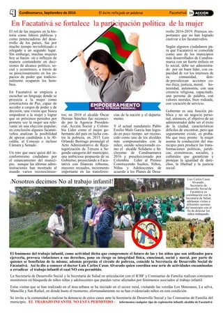 El rol de las mujeres en la his-
toria como líderes públicas y
como potenciadoras del desa-
rrollo de los países, fue por
mucho tiempo invisibilizado o
relegado a un segundo lugar.
Sin embargo, muchas mujeres
hoy se hacen oír e influyen de
manera contundente en deci-
siones de alcance político, so-
cial y económico, a través de
su posicionamiento en los es-
pacios de poder que tradicio-
nalmente ocuparon los hom-
bres.
En Facatativá se empieza a
escuchar un lenguaje donde se
proyecta a la mujer como
constructora de Paz, capaz de
acceder a cargos de poder y de
decisión, una visión que busca
empoderar a la mujer y lograr
que en próximos periodos por
primera vez la mujer sea rele-
vante en una elección popular;
en conclusión algunos facatati-
veños analizan la posibilidad
de apoyar candidatas a la Al-
caldía, al Concejo e incluso
Cámara y Senado.
Un reto que nace quizá del in-
conformismo ciudadano por
el estancamiento del munici-
pio, aunque las últimas admi-
nistraciones han mostrado al
mundo varios reconocimien-
tos; en 2010 el alcalde Óscar
Hernán Sánchez fue reconoci-
do por la Agencia Presiden-
cial, Acción Social y Colom-
bia Líder como el mejor go-
bernante del país en lucha con-
tra la pobreza, en 2015 Luis
Orlando Buitrago promulgó el
Acto Administrativo de Reca-
tegorización de Tercera a Se-
gunda categoría del municipio,
una ambiciosa propuesta de su
Gobierno, proyectando a Faca-
tativá con finanzas robustas,
mayores recaudos, incremento
importante en las transferen-
cias de la nación y el departa-
mento.
Y el actual mandatario Pablo
Emilio Malo García han logra-
do en poco tiempo ser recono-
cido como uno de los alcaldes
más comprometidos con la
niñez, siendo seleccionado co-
mo el alcalde Solidario e In-
cluyente de Cundinamarca
2016 y preseleccionado por
Colombia Líder al Premio
Construyendo Sueños, Niños,
Niñas y Adolescentes de
acuerdo a los Planes de Desa-
rrollo 2016-2019. Premios im-
portantes que no han logrado
cautivar a los facatativeños.
Según algunos ciudadanos pa-
ra que Facatativá se consolide
como uno de los municipios
más desarrollados de Cundina-
marca con un fuerte énfasis en
lo social, debe ser administra-
do por un buen líder, con ca-
pacidad de ver los intereses de
su comunidad, don-
de prevalezcan acciones co-
mo ética, justicia, moral, ho-
nestidad, autonomía, con una
creencia religiosa, capacitado,
una persona de palabra, con
valores morales, bien rodeada,
con vocación de servicio.
Gobernar es una función pú-
blica y no un negocio perso-
nal, entonces, el objetivo de un
administrador debe ser el éxito
de la ciudad, características
difíciles de encontrar, pero que
seguramente existe, es proba-
ble que muy pronto la mujer
asuma la conducción del mu-
nicipio para producir las trans-
formaciones políticas, jurídi-
cas, económicas, sociales, y
culturales que garantizan y
protejan la igualdad de dere-
chos, la libertad y la justicia
social.
En Facatativá se fortalece la participación política de la mujer
La Secretaría de Desarrollo Social y la Secretaría de Salud en articulación con el ICBF y Comisarías de Familia realizan constantes
monitoreos en búsqueda de niños niñas y adolescentes que puedan verse afectados por fenómenos asociados al trabajo infantil.
Estas visitas que se han realizado en el área urbana se ha iniciado en el sector rural, visitando las veredas Los Manzanos, La selva,
Mancilla y San Rafael, en donde hasta el momento, afortunadamente no se han evidenciado niños en esta condición.
Se invita a la comunidad a realizar la denuncia de estos casos ante la Secretaría de Desarrollo Social y las Comisarías de Familia del
municipio. EL TRABAJO INFANTIL NO ESTÁ PERMITIDO - informemos cualquier tipo de explotación infantil, alcaldía de Facatativá
El fenómeno del trabajo infantil, como actividad ilícita que compromete el futuro de las y los niños que son utilizados para
ejercerla, provoca violaciones a sus derechos, pone en riesgo su integridad física, emocional, social y moral, por parte de
quienes se benefician de la misma; además perpetúa el círculo de pobreza, coincide la Secretaría de Desarrollo Social de
Facatativá. Así lo dio a conocer el doctor Luis Carlos Casas Alvarado quien coordina una serie de actividades encaminadas
a erradicar el trabajo infantil el cual NO esta permitido.
¡Nosotros decimos No al trabajo infantil!
Luis Carlos Casas
Alvarado ,
Secretario de
Desarrollo Social de
Facatativá en
coordinación con la
Secretaria de Salud,
adelantan visitas a
diferentes sectores
del municipio con el
fin de detectar los
niños trabajando.
Cundinamarca, Septiembre de 2016 El éxito reflejado en palabras Facatativá
 