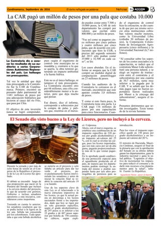 La Contraloría dio a cono-
cer los resultados de sus au-
ditorías a varias Corpora-
ciones Autónomas Regiona-
les del país. Los hallazgos
son preocupantes.
Tal vez la entidad que dejó
más preocupada a la Contralo-
ría fue la CAR de Cundina-
marca. Primero, encontró un
presunto daño patrimonial de
1.681 millones de pesos por
una adecuación hidráulica que
hicieron al cauce del río Frío,
que pasa por Chía.
El objetivo de esta inversión
nunca se logró comprender,
pues -según el organismo de
control- este municipio no se
inundaba y, contrario a lo que
se quería, la obra terminó ge-
nerando un impacto ambiental
a la fuente hídrica.
Este no es el único hallazgo, ni
tampoco el más preocupante.
La Contraloría encontró otro
por 68 millones, una cifra con-
siderablemente menor a la an-
terior, pero que deja mucho
qué pensar.
Ese dinero, dice el informe,
corresponde a sobrecostos por
la compra de palas y pali-
nes que, mientras en el merca-
do pueden costar entre 7.500 y
10.000 pesos, la CAR de este
departamento las compró por
valores que oscilan entre
800.000 y un millón de pesos.
"Fue así como se pagaron cin-
co millones por cinco palines
y cuatro millones por cinco
palas, que de acuerdo con coti-
zaciones que hizo la CGR, a
precios del segundo semestre
del 2013 sólo podían costar
35.000 y 52.500 en cada ca-
so”, se lee.
Los casos abundan. En el in-
forme se asegura que la CAR
compró un medidor digital de
compactación penetrologger
en 23 millones de pesos.
Cuando los auditores de la
Contraloría lo cotizaron en el
mercado, encontraron que este
aparato costaba 3,8 millones
de pesos.
Y como si esto fuera poco, la
Contraloría tiene otra perla. La
CAR pagó 116 millones de
pesos por una capacitación
para cinco funcionarios. Cuan-
do el organismo de control
hizo la cotización, se dio cuen-
ta de que por ese mismo servi-
cio otras instituciones cobra-
ban valores mucho menores,
como la Universidad Libre
(cobraba 30 millones de pe-
sos), la Corporación Colom-
biana de Investigación Agro-
pecuaria (cinco millones) y la
Universidad Nacional (6,7 mi-
llones).
“Al consultar sobre los sopor-
tes de los costos asociados a la
capacitación, se indicó que el
contratista Maser Ltda subcon-
trató una persona natural, y se
alegó un registro de transac-
ción entre el contratista y el
subcontratista por una cuantía
de 30,7 millones, suma muy
inferior a la pagada por la
CAR. Y se señaló que los de-
más pagos (que no fueron so-
portados) fueron realizados
por Maser a la cónyuge del
subcontratista”, asegura el in-
forme.
Presuntos detrimentos que se-
rán investigados. Texto toma-
do de la revista Semana.
El Senado dio visto bueno a la Ley de Licores, pero no incluyó a la cerveza.
Durante la jornada y por más de
ocho horas de sesión en el Con-
greso de la Republica el proyec-
to de la Ley de Licores fue apro-
bado.
El debate se encendió luego de
una proposición que nació en la
Plenaria del Senado que incluyó
a la cerveza dentro del proyecto,
lo que de acuerdo con gremios,
Gobierno e incluso senadores
opositores a esta iniciativa, con-
sideraron como inoportuna.
Teniendo en cuenta lo anterior,
los senadores resaltaron que no
se podía incluir a la ligera en la
ley una bebida tan consumida
por los colombianos. Todo apun-
taba a que esta bebida alcohólica
se metería en el proyecto y solo
faltaba un artículo para dar luz
verde al proyecto, pe-
ro paulatinamente fueron intervi-
niendo los senadores y antes de
iniciar la votación final se re-
abrió la votación del artículo 19
y se hundió.
Uno de los aspectos clave de
esta Ley es el relacionado a la
nueva estructura impositiva de
los licores, ya que la actual po-
nía en desventaja a los licores
nacionales frente a los importa-
dos, dado que hoy se rigen por
un solo gravamen específico,
según el grado alcoholimétrico,
de 297 pesos si es inferior a los
35 grados y de 487 pesos supe-
rior por botella de 750 centíme-
tro cúbicos, según expli-
có Colprensa.
Ahora, con el nuevo esquema, se
establece una combinación de un
impuesto específico de 220 pe-
sos por grado alcoholimétrico y
un impuesto ad-valoren del 25
%, con lo cual se nivelan las car-
gas, pues los licores importados,
que son más caros por ser de alta
gama, pagarán proporcionalmen-
te más de lo que venían pagan-
do.
En lo aprobado quedó estableci-
da una protección especial para
el aguardiente producido en el
país, de manera que los departa-
mentos podrán restringir la en-
trada del mismo y podrán sus-
pender hasta por seis años pro-
rrogables de permisos para su
introducción.
Para los vinos el impuesto espe-
cífico quedó en 150 pesos por
grado alcoholimétrico y un im-
puesto ad-valoren del 20 %.
El ministro de Hacienda, Mauri-
cio Cárdenas, aseguró al final de
la plenaria que con la aprobación
del Senado en su último debate
ganan los departamentos, gana la
industria nacional y gana la sa-
lud pública. “Logramos el obje-
tivo de incrementar los impues-
tos para reducir el consumo y de
darle más recursos a los departa-
mentos para la salud”, seña-
ló. Fuente: La Republica.
Aguardiente Néctar , apoyo al deporte
Cundinamarca, Septiembre de 2016 El éxito reflejado en palabras Noticias
La CAR pagó un millón de pesos por una pala que costaba 10.000
 