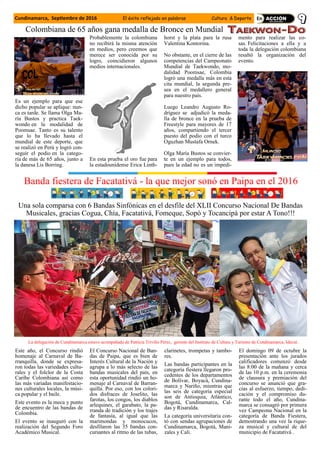 Cundinamarca, Septiembre de 2016 El éxito reflejado en palabras Cultura & Deporte
Es un ejemplo para que ese
dicho popular se aplique: nun-
ca es tarde. Se llama Olga Ma-
ría Bustos y practica Taek-
wondo en la modalidad de
Poomsae. Tanto es su talento
que lo ha llevado hasta el
mundial de este deporte, que
se realizó en Perú y logró con-
seguir el podio en la catego-
ría de más de 65 años, junto a
la danesa Lis Borring.
Probablemente la colombiana
no recibirá la misma atención
en medios, pero creemos que
merece ser conocida por su
logro, coincidieron algunos
medios internacionales.
En esta prueba el oro fue para
la estadounidense Erica Linth-
horst y la plata para la rusa
Valentina Kontorina.
No obstante, en el cierre de las
competencias del Campeonato
Mundial de Taekwondo, mo-
dalidad Poomsae, Colombia
logró una medalla más en esta
cita mundial, la segunda pre-
sea en el medallero general
para nuestro país.
Luego Leandro Augusto Ro-
dríguez se adjudicó la meda-
lla de bronce en la prueba de
Freestyle para mayores de 17
años, compartiendo el tercer
puesto del podio con el turco
Oguzhan Mustafa Ornek.
Olga María Bustos se convier-
te en un ejemplo para todos,
pues la edad no es un impedi-
mento para realizar las co-
sas. Felicitaciones a ella y a
toda la delegación colombiana
resaltó la organización del
evento.
Colombiana de 65 años gana medalla de Bronce en Mundial
Una sola comparsa con 6 Bandas Sinfónicas en el desfile del XLII Concurso Nacional De Bandas
Musicales, gracias Cogua, Chía, Facatativá, Fomeque, Sopó y Tocancipá por estar A Tono!!!
Banda fiestera de Facatativá - la que mejor sonó en Paipa en el 2016
Este año, el Concurso rindió
homenaje al Carnaval de Ba-
rranquilla, donde se expresa-
ron todas las variedades cultu-
rales y el folclor de la Costa
Caribe Colombiana así como
las más variadas manifestacio-
nes culturales locales, la músi-
ca popular y el baile.
Este evento es la meca y punto
de encuentro de las bandas de
Colombia.
El evento se inauguró con la
realización del Segundo Foro
Académico Musical.
El Concurso Nacional de Ban-
das de Paipa, que es bien de
Interés Cultural de la Nación y
agrupa a lo más selecto de las
bandas musicales del país, en
esta oportunidad rindió un ho-
menaje al Carnaval de Barran-
quilla. Por eso, con los colori-
dos disfraces de Joselito, las
farotas, los congos, los diablos
arlequines, el garabato, la pa-
rranda de tradición y los trajes
de fantasía, al igual que las
marimondas y monocucos,
desfilaron las 35 bandas con-
cursantes al ritmo de las tubas,
clarinetes, trompetas y tambo-
res.
Las bandas participantes en la
categoría fiestera llegaron pro-
cedentes de los departamentos
de Bolívar, Boyacá, Cundina-
marca y Nariño, mientras que
las seis de categoría especial
son de Antioquia, Atlántico,
Bogotá, Cundinamarca, Cal-
das y Risaralda.
La categoría universitaria con-
tó con sendas agrupaciones de
Cundinamarca, Bogotá, Mani-
zales y Cali.
El domingo 09 de octubre la
presentación ante los jurados
calificadores comenzó desde
las 8:00 de la mañana y cerca
de las 10 p.m. en la ceremonia
de clausura y premiación del
concurso se anunció que gra-
cias al esfuerzo, tiempo, dedi-
cación y el compromiso du-
rante todo el año, Cundina-
marca se consagró por primera
vez Campeona Nacional en la
categoría de Banda Fiestera,
demostrando una vez la rique-
za musical y cultural de del
municipio de Facatativá .
La delegación de Cundinamarca estuvo acompañada de Patricia Triviño Pérez, gerente del Instituto de Cultura y Turismo de Cundinamarca, Idecut.
 