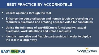  Collect opinions through the tool
 Enhance the personalisation and human touch by recording the
recruiter’s questions and creating a teaser video for candidates
 Utilise the full range of easyRECrue’s functionality: textual questions,
work situations and upload requests
 Identify innovative and flexible partnerships in order to deploy the tool
in a larger way
BEST PRACTICE BY ACCORHOTELS
 