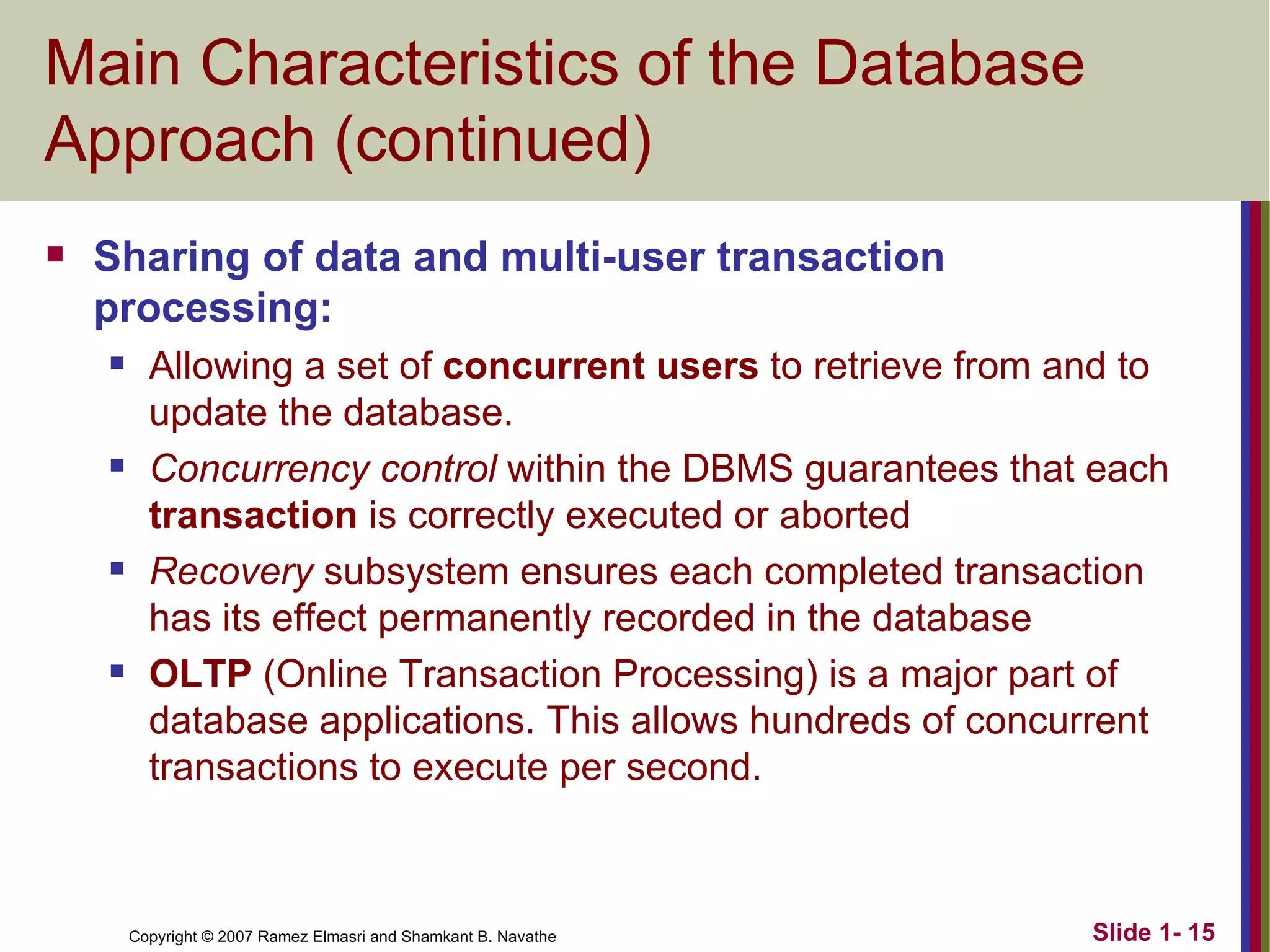 Main Characteristics of the Database Approach (continued) Sharing of data and multi-user transaction processing: Allowing a set of  concurrent users  to retrieve from and to update the database. Concurrency control  within the DBMS guarantees that each  transaction  is correctly executed or aborted Recovery  subsystem ensures each completed transaction has its effect permanently recorded in the database OLTP  (Online Transaction Processing) is a major part of database applications. This allows hundreds of concurrent transactions to execute per second. 
