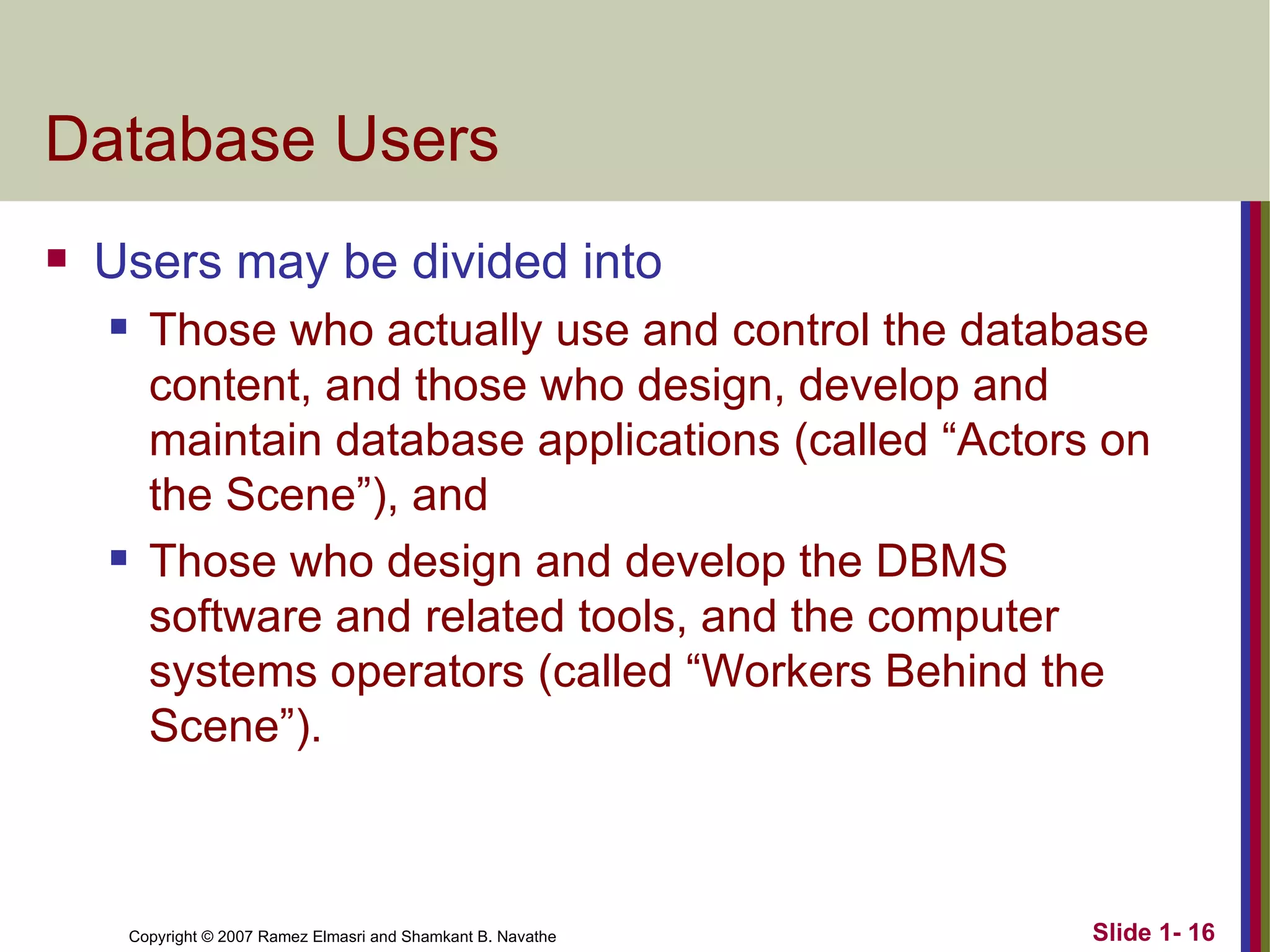 Database Users Users may be divided into Those who actually use and control the database content, and those who design, develop and maintain database applications (called “Actors on the Scene”), and Those who design and develop the DBMS software and related tools, and the computer systems operators (called “Workers Behind the Scene”). 