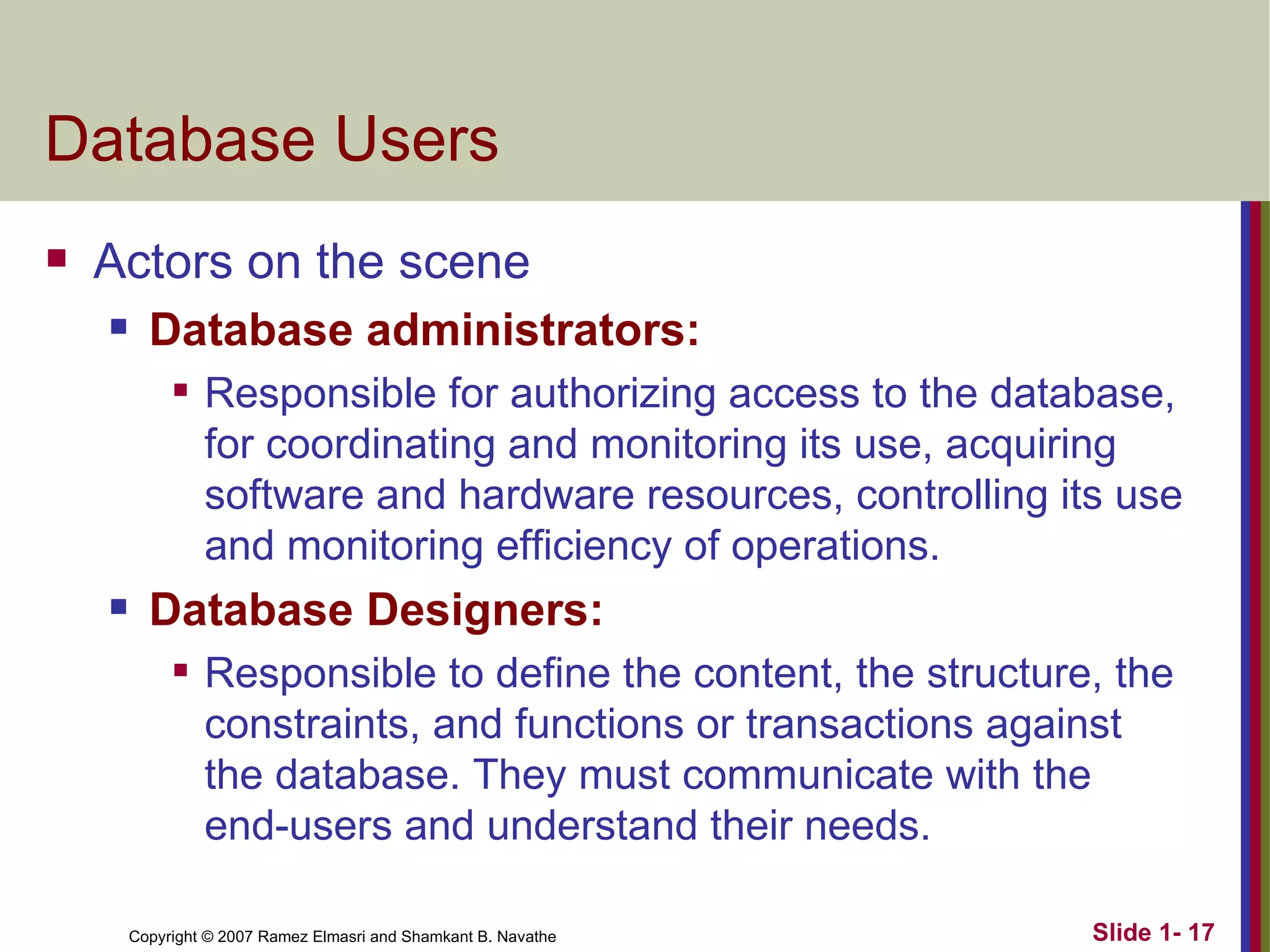 Database Users Actors on the scene Database administrators: Responsible for authorizing access to the database, for coordinating and monitoring its use, acquiring software and hardware resources, controlling its use and monitoring efficiency of operations. Database Designers: Responsible to define the content, the structure, the constraints, and functions or transactions against the database. They must communicate with the end-users and understand their needs. 