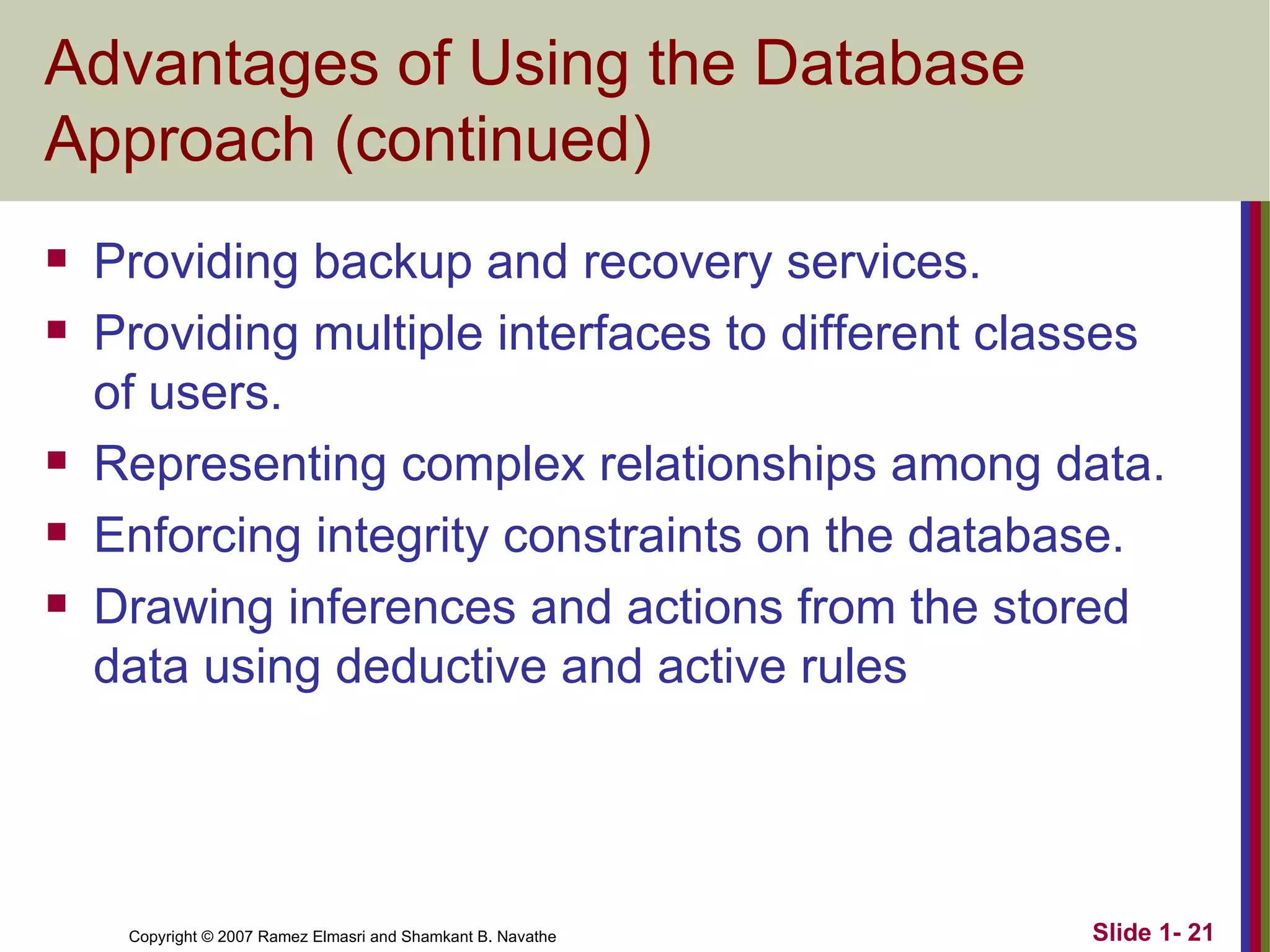 Advantages of Using the Database Approach (continued) Providing backup and recovery services. Providing multiple interfaces to different classes of users. Representing complex relationships among data. Enforcing integrity constraints on the database. Drawing inferences and actions from the stored data using deductive and active rules 