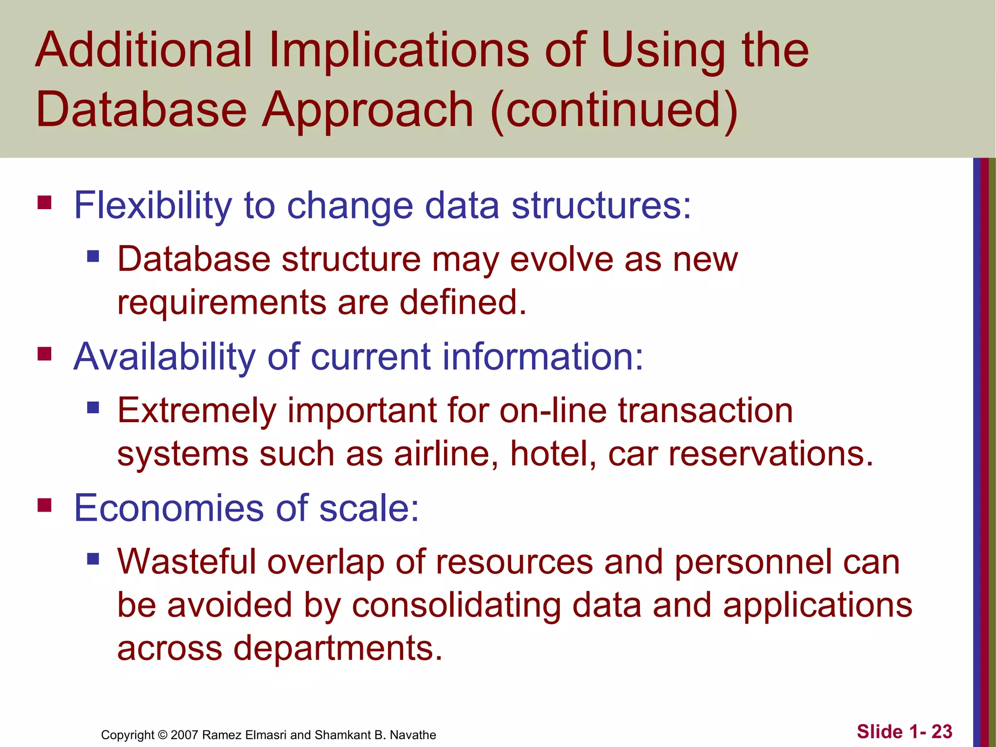 Additional Implications of Using the Database Approach (continued) Flexibility to change data structures: Database structure may evolve as new requirements are defined.  Availability of current information: Extremely important for on-line transaction systems such as airline, hotel, car reservations. Economies of scale: Wasteful overlap of resources and personnel can be avoided by consolidating data and applications across departments. 