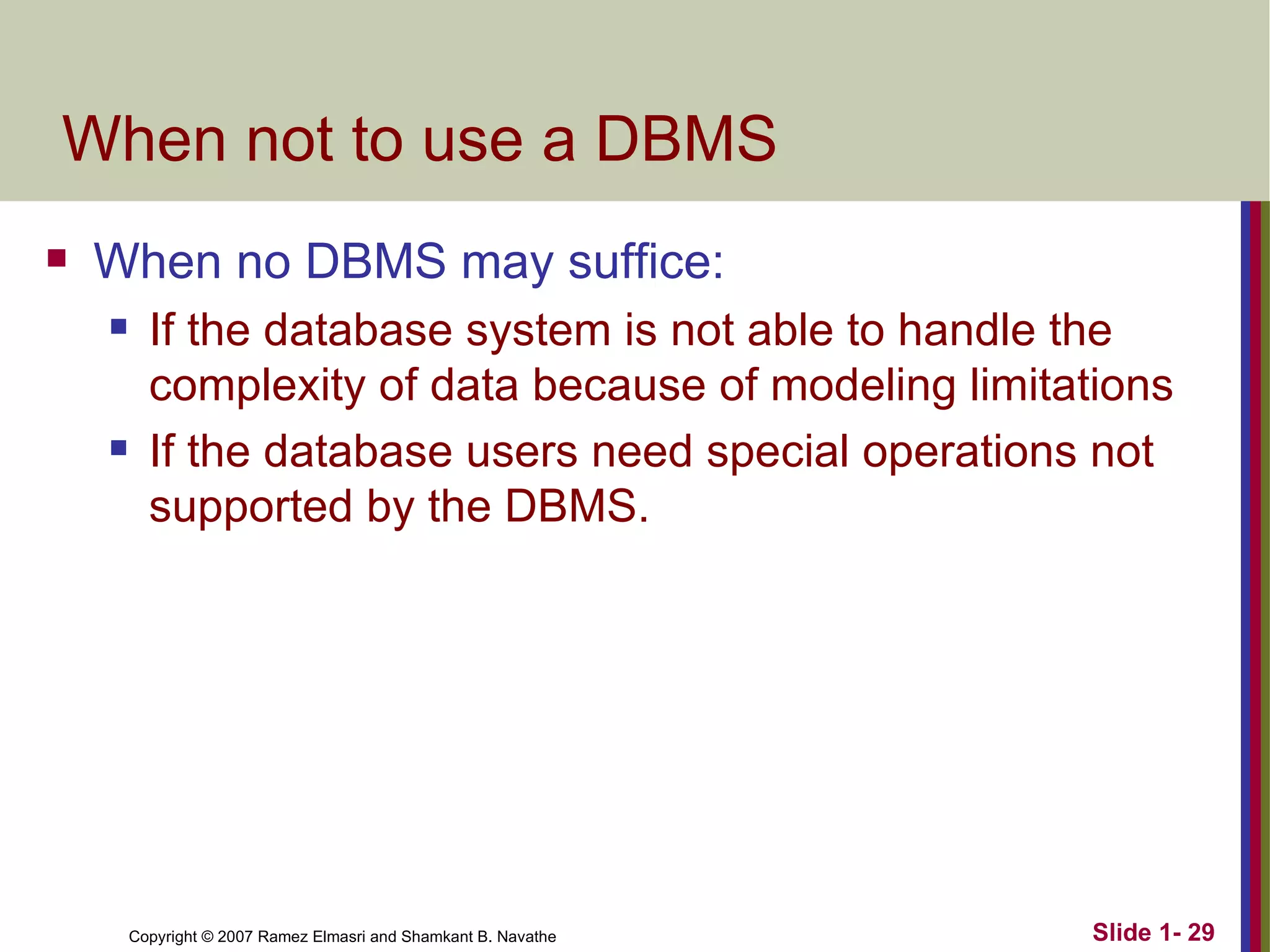 When not to use a DBMS When no DBMS may suffice: If the database system is not able to handle the complexity of data because of modeling limitations If the database users need special operations not supported by the DBMS. 