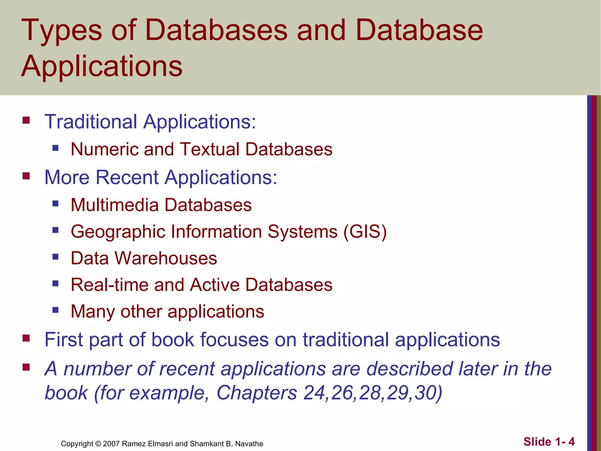 Types of Databases and Database Applications Traditional Applications: Numeric and Textual Databases More Recent Applications: Multimedia Databases Geographic Information Systems (GIS) Data Warehouses Real-time and Active Databases Many other applications First part of book focuses on traditional applications A number of recent applications are described later in the book (for example, Chapters 24,26,28,29,30) 